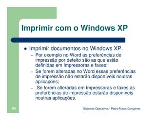 Sistemas Operativos - Pedro Matos Gonçalves
66
Imprimir documentos no Windows XP.
– Por exemplo no Word as preferências de
impressão por defeito são as que estão
definidas em Impressoras e faxes;
– Se forem alteradas no Word essas preferências
de impressão não estarão disponíveis noutras
aplicações;
– Se forem alteradas em Impressoras e faxes as
preferências de impressão estarão disponíveis
noutras aplicações.
Imprimir com o Windows XP
 