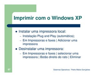 Sistemas Operativos - Pedro Matos Gonçalves
67
Instalar uma impressora local:
– Instalação Plug and Play (automática);
– Em Impressoras e faxes | Adicionar uma
impressora
Desinstalar uma impressora:
– Em Impressoras e faxes | selecionar uma
impressora | Botão direito do rato | Eliminar
Imprimir com o Windows XP
 