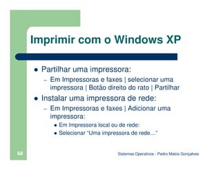 Sistemas Operativos - Pedro Matos Gonçalves
68
Partilhar uma impressora:
– Em Impressoras e faxes | selecionar uma
impressora | Botão direito do rato | Partilhar
Instalar uma impressora de rede:
– Em Impressoras e faxes | Adicionar uma
impressora:
Em Impressora local ou de rede:
Selecionar “Uma impressora de rede…”
Imprimir com o Windows XP
 