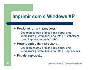 Sistemas Operativos - Pedro Matos Gonçalves
69
Predefinir uma impressora:
– Em Impressoras e faxes | selecionar uma
impressora | Botão direito do rato | “Estabelecer
como impressora predefinida”
Propriedades da impressora:
– Em Impressoras e faxes | selecionar uma
impressora | Botão direito do rato | Propriedades
Fila de impressão:
Imprimir com o Windows XP
 