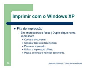 Sistemas Operativos - Pedro Matos Gonçalves
70
Fila de impressão:
– Em Impressoras e faxes | Duplo clique numa
impressora
Cancelar documento;
Cancelar todos os documentos;
Pausa na impressão;
Utilizar a impressora offline;
Pausa, continuar e reiniciar documento.
Imprimir com o Windows XP
 