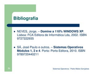 Sistemas Operativos - Pedro Matos Gonçalves
71
Bibliografia
NEVES, Jorge. – Domine a 110% WINDOWS XP.
Lisboa: FCA Editora de Informática Lda, 2002. ISBN
9727222935
SÁ, José Paulo e outros. – Sistemas Operativos
Módulos 1, 2 e 4. Porto: Porto Editora, 2010. ISBN
9789720440211
 