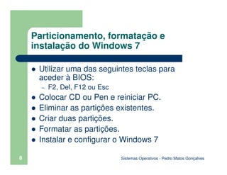 Sistemas Operativos - Pedro Matos Gonçalves
8
Particionamento, formatação e
instalação do Windows 7
Utilizar uma das seguintes teclas para
aceder à BIOS:
– F2, Del, F12 ou Esc
Colocar CD ou Pen e reiniciar PC.
Eliminar as partições existentes.
Criar duas partições.
Formatar as partições.
Instalar e configurar o Windows 7
 