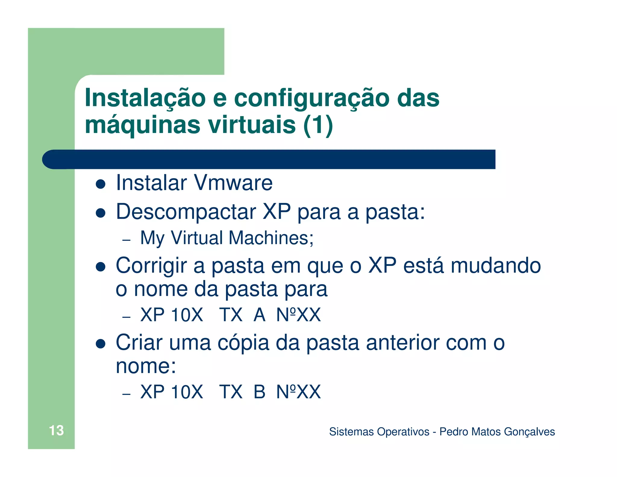 13
Instalação e configuração das
máquinas virtuais (1)
Instalar Vmware
Descompactar XP para a pasta:
– My Virtual Machines;
Corrigir a pasta em que o XP está mudando
o nome da pasta para
– XP 10X TX A NºXX
Criar uma cópia da pasta anterior com o
nome:
– XP 10X TX B NºXX
Sistemas Operativos - Pedro Matos Gonçalves
 
