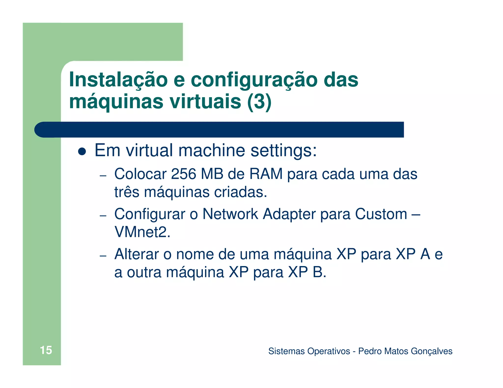 Sistemas Operativos - Pedro Matos Gonçalves
15
Instalação e configuração das
máquinas virtuais (3)
Em virtual machine settings:
– Colocar 256 MB de RAM para cada uma das
três máquinas criadas.
– Configurar o Network Adapter para Custom –
VMnet2.
– Alterar o nome de uma máquina XP para XP A e
a outra máquina XP para XP B.
 