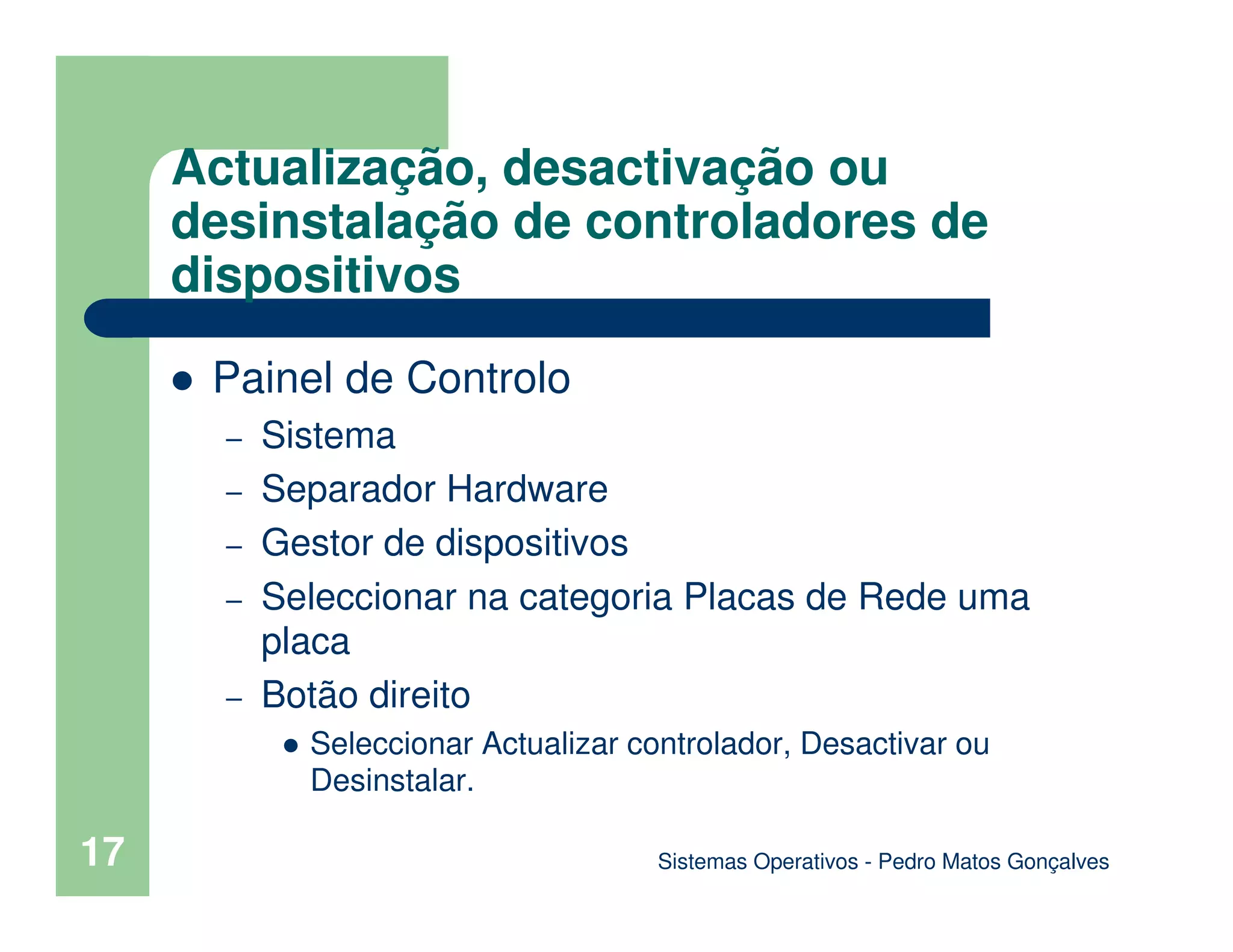 17
Actualização, desactivação ou
desinstalação de controladores de
dispositivos
Painel de Controlo
– Sistema
– Separador Hardware
– Gestor de dispositivos
– Seleccionar na categoria Placas de Rede uma
placa
– Botão direito
Seleccionar Actualizar controlador, Desactivar ou
Desinstalar.
Sistemas Operativos - Pedro Matos Gonçalves
 