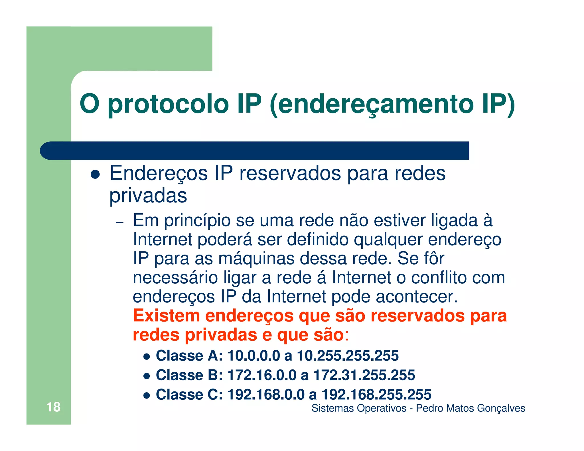 Sistemas Operativos - Pedro Matos Gonçalves
18
Endereços IP reservados para redes
privadas
– Em princípio se uma rede não estiver ligada à
Internet poderá ser definido qualquer endereço
IP para as máquinas dessa rede. Se fôr
necessário ligar a rede á Internet o conflito com
endereços IP da Internet pode acontecer.
Existem endereços que são reservados para
redes privadas e que são:
Classe A: 10.0.0.0 a 10.255.255.255
Classe B: 172.16.0.0 a 172.31.255.255
Classe C: 192.168.0.0 a 192.168.255.255
O protocolo IP (endereçamento IP)
 