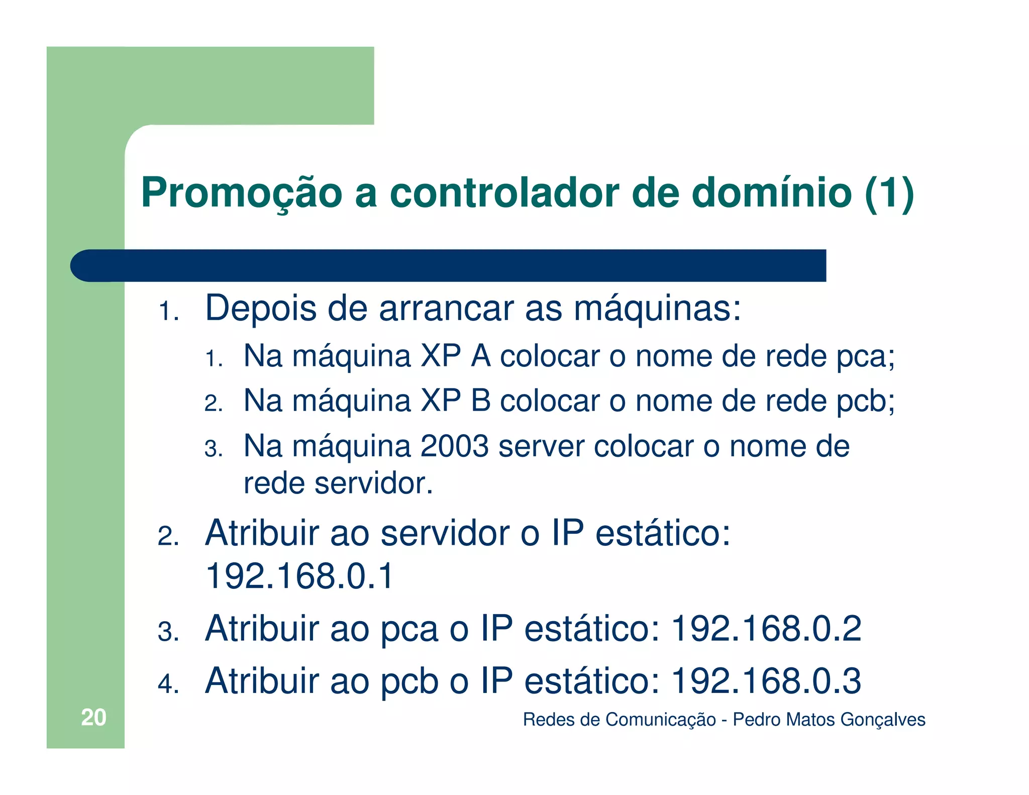 Redes de Comunicação - Pedro Matos Gonçalves
20
Promoção a controlador de domínio (1)
1. Depois de arrancar as máquinas:
1. Na máquina XP A colocar o nome de rede pca;
2. Na máquina XP B colocar o nome de rede pcb;
3. Na máquina 2003 server colocar o nome de
rede servidor.
2. Atribuir ao servidor o IP estático:
192.168.0.1
3. Atribuir ao pca o IP estático: 192.168.0.2
4. Atribuir ao pcb o IP estático: 192.168.0.3
 