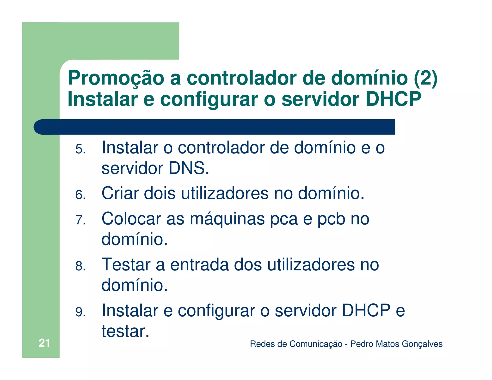 Redes de Comunicação - Pedro Matos Gonçalves
21
Promoção a controlador de domínio (2)
Instalar e configurar o servidor DHCP
5. Instalar o controlador de domínio e o
servidor DNS.
6. Criar dois utilizadores no domínio.
7. Colocar as máquinas pca e pcb no
domínio.
8. Testar a entrada dos utilizadores no
domínio.
9. Instalar e configurar o servidor DHCP e
testar.
 