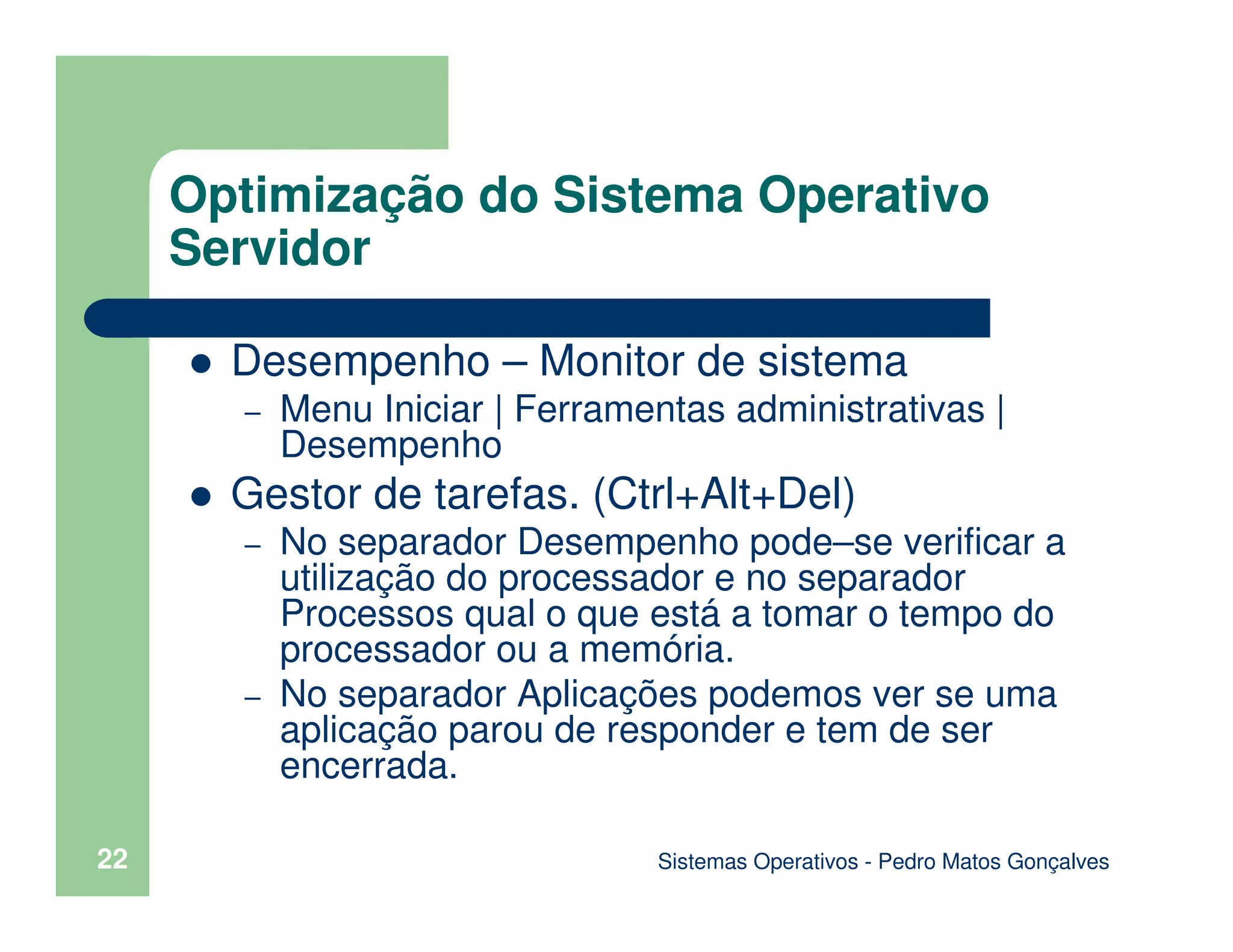 Sistemas Operativos - Pedro Matos Gonçalves
22
Desempenho – Monitor de sistema
– Menu Iniciar | Ferramentas administrativas |
Desempenho
Gestor de tarefas. (Ctrl+Alt+Del)
– No separador Desempenho pode–se verificar a
utilização do processador e no separador
Processos qual o que está a tomar o tempo do
processador ou a memória.
– No separador Aplicações podemos ver se uma
aplicação parou de responder e tem de ser
encerrada.
Optimização do Sistema Operativo
Servidor
 