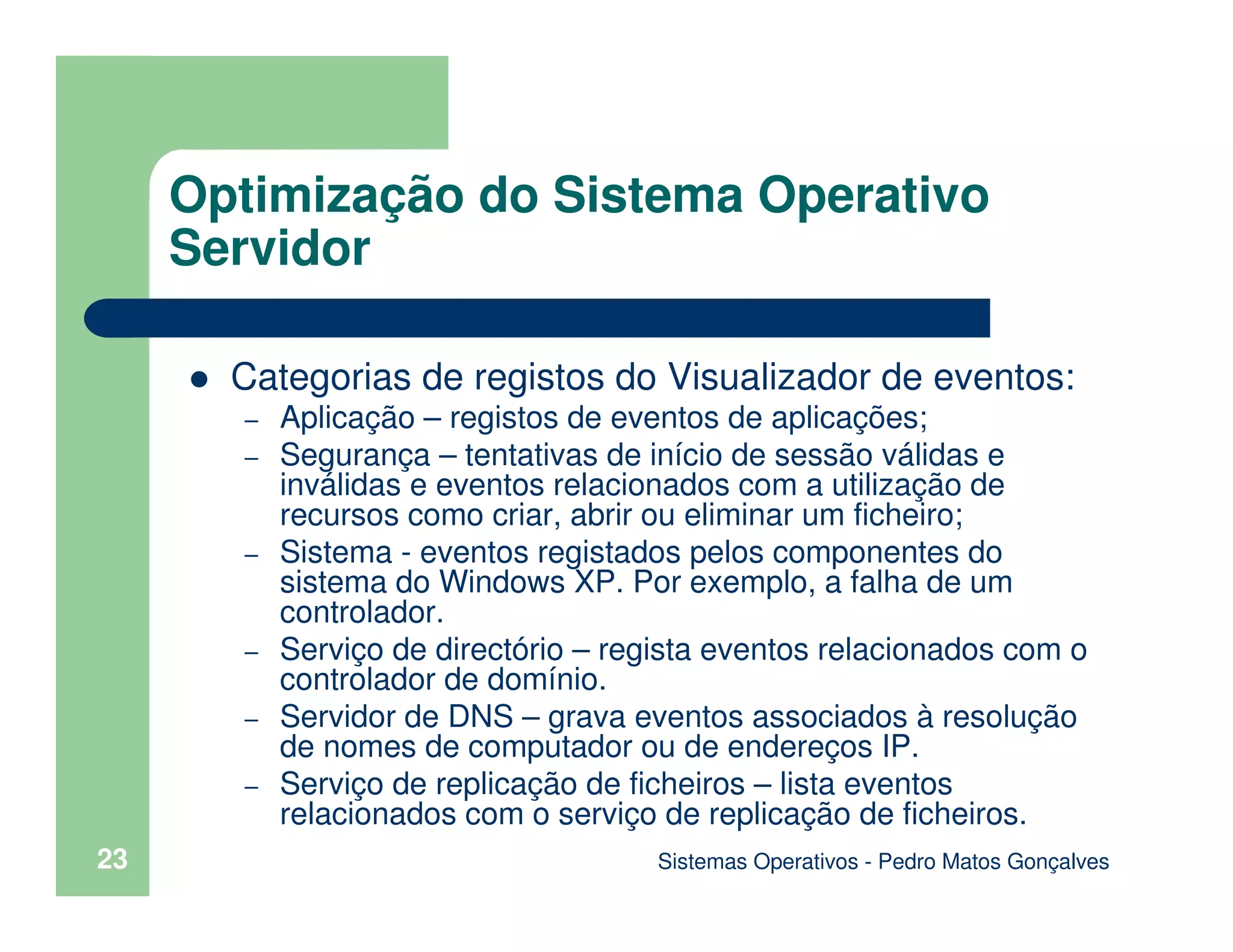 Sistemas Operativos - Pedro Matos Gonçalves
23
Categorias de registos do Visualizador de eventos:
– Aplicação – registos de eventos de aplicações;
– Segurança – tentativas de início de sessão válidas e
inválidas e eventos relacionados com a utilização de
recursos como criar, abrir ou eliminar um ficheiro;
– Sistema - eventos registados pelos componentes do
sistema do Windows XP. Por exemplo, a falha de um
controlador.
– Serviço de directório – regista eventos relacionados com o
controlador de domínio.
– Servidor de DNS – grava eventos associados à resolução
de nomes de computador ou de endereços IP.
– Serviço de replicação de ficheiros – lista eventos
relacionados com o serviço de replicação de ficheiros.
Optimização do Sistema Operativo
Servidor
 