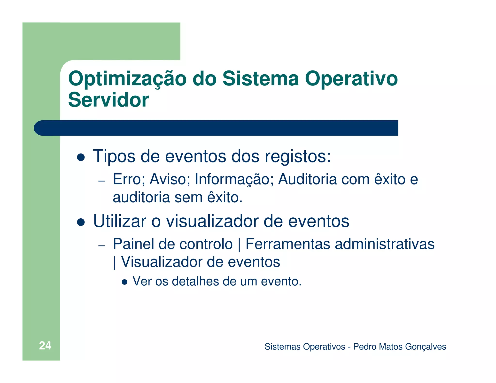 Sistemas Operativos - Pedro Matos Gonçalves
24
Tipos de eventos dos registos:
– Erro; Aviso; Informação; Auditoria com êxito e
auditoria sem êxito.
Utilizar o visualizador de eventos
– Painel de controlo | Ferramentas administrativas
| Visualizador de eventos
Ver os detalhes de um evento.
Optimização do Sistema Operativo
Servidor
 