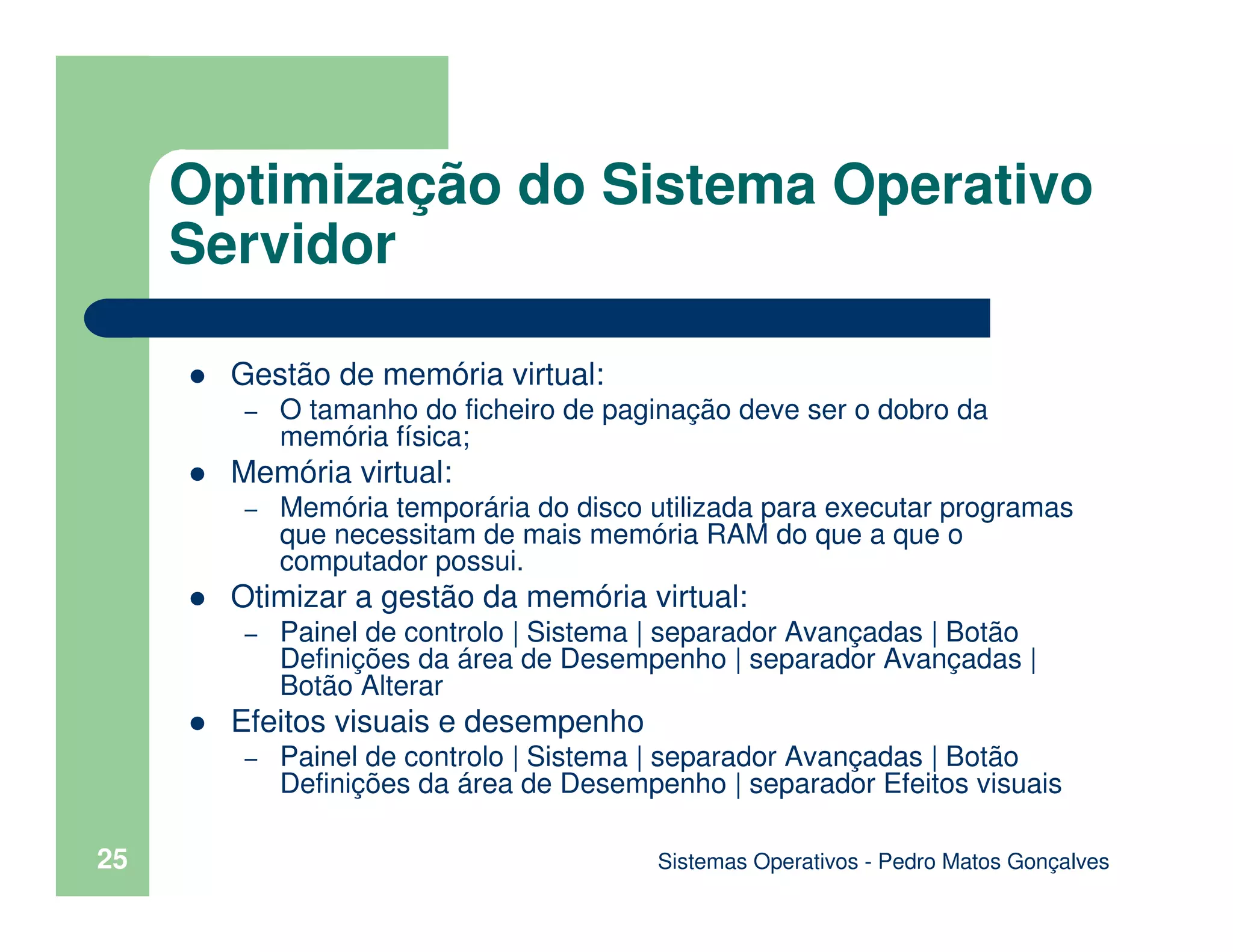 Sistemas Operativos - Pedro Matos Gonçalves
25
Gestão de memória virtual:
– O tamanho do ficheiro de paginação deve ser o dobro da
memória física;
Memória virtual:
– Memória temporária do disco utilizada para executar programas
que necessitam de mais memória RAM do que a que o
computador possui.
Otimizar a gestão da memória virtual:
– Painel de controlo | Sistema | separador Avançadas | Botão
Definições da área de Desempenho | separador Avançadas |
Botão Alterar
Efeitos visuais e desempenho
– Painel de controlo | Sistema | separador Avançadas | Botão
Definições da área de Desempenho | separador Efeitos visuais
Optimização do Sistema Operativo
Servidor
 