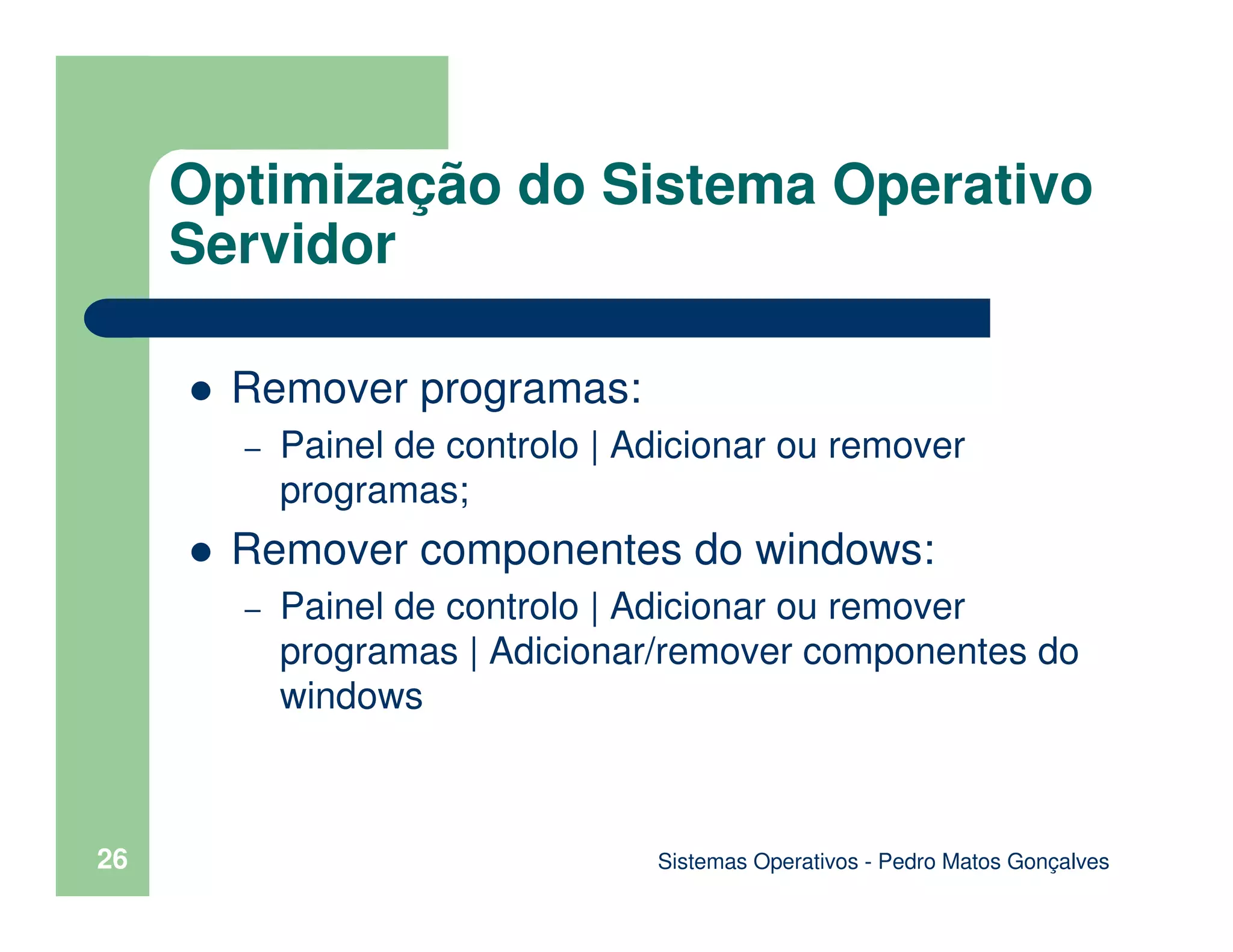 Sistemas Operativos - Pedro Matos Gonçalves
26
Remover programas:
– Painel de controlo | Adicionar ou remover
programas;
Remover componentes do windows:
– Painel de controlo | Adicionar ou remover
programas | Adicionar/remover componentes do
windows
Optimização do Sistema Operativo
Servidor
 
