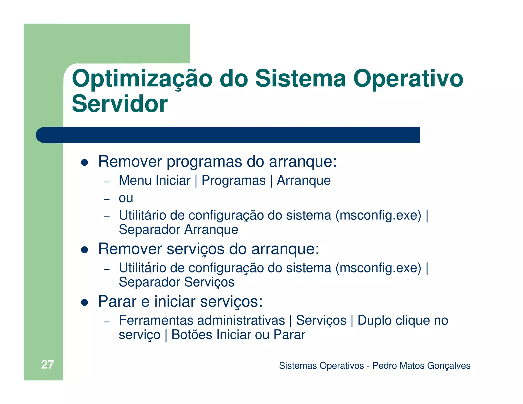 Sistemas Operativos - Pedro Matos Gonçalves
27
Remover programas do arranque:
– Menu Iniciar | Programas | Arranque
– ou
– Utilitário de configuração do sistema (msconfig.exe) |
Separador Arranque
Remover serviços do arranque:
– Utilitário de configuração do sistema (msconfig.exe) |
Separador Serviços
Parar e iniciar serviços:
– Ferramentas administrativas | Serviços | Duplo clique no
serviço | Botões Iniciar ou Parar
Optimização do Sistema Operativo
Servidor
 