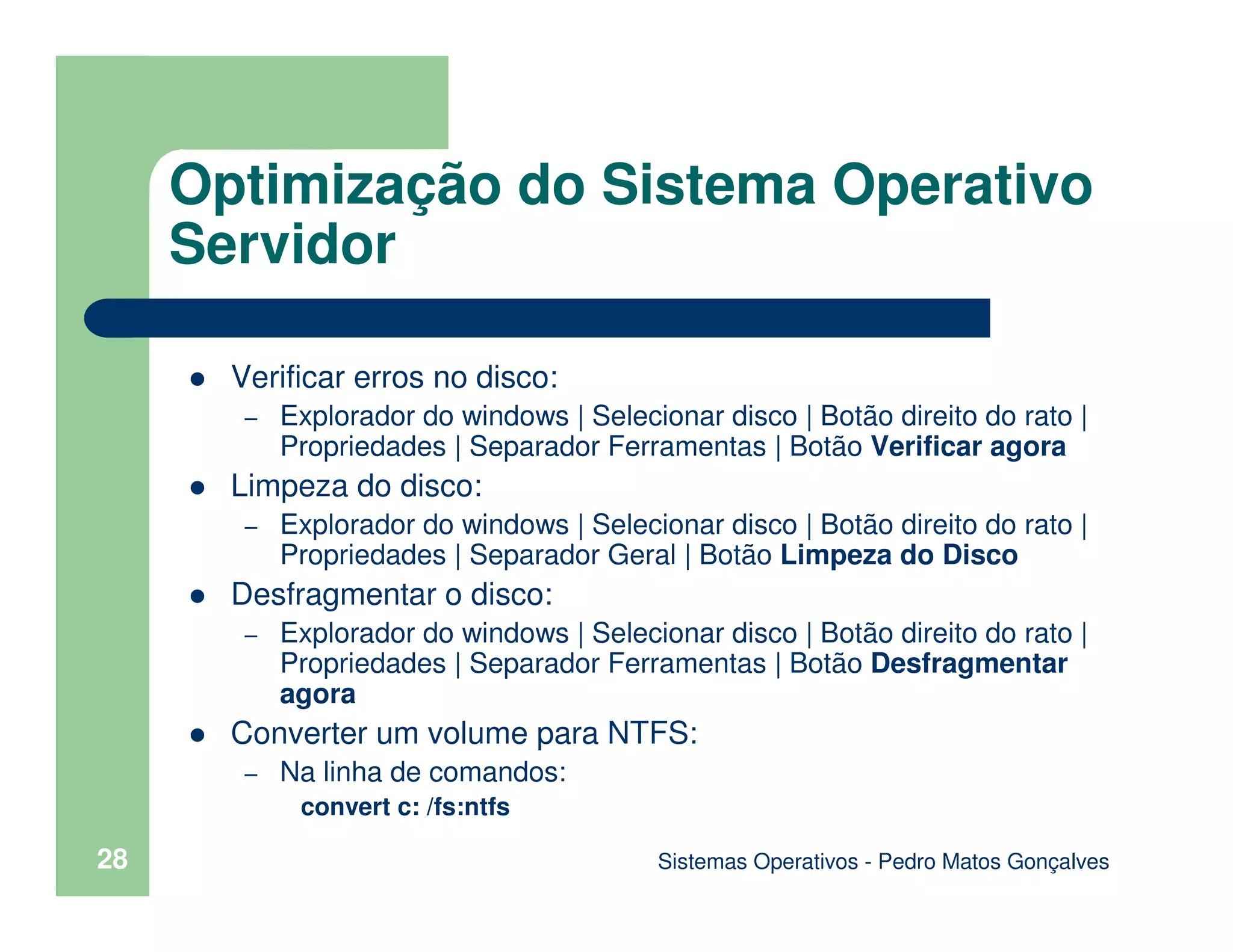 Sistemas Operativos - Pedro Matos Gonçalves
28
Verificar erros no disco:
– Explorador do windows | Selecionar disco | Botão direito do rato |
Propriedades | Separador Ferramentas | Botão Verificar agora
Limpeza do disco:
– Explorador do windows | Selecionar disco | Botão direito do rato |
Propriedades | Separador Geral | Botão Limpeza do Disco
Desfragmentar o disco:
– Explorador do windows | Selecionar disco | Botão direito do rato |
Propriedades | Separador Ferramentas | Botão Desfragmentar
agora
Converter um volume para NTFS:
– Na linha de comandos:
convert c: /fs:ntfs
Optimização do Sistema Operativo
Servidor
 