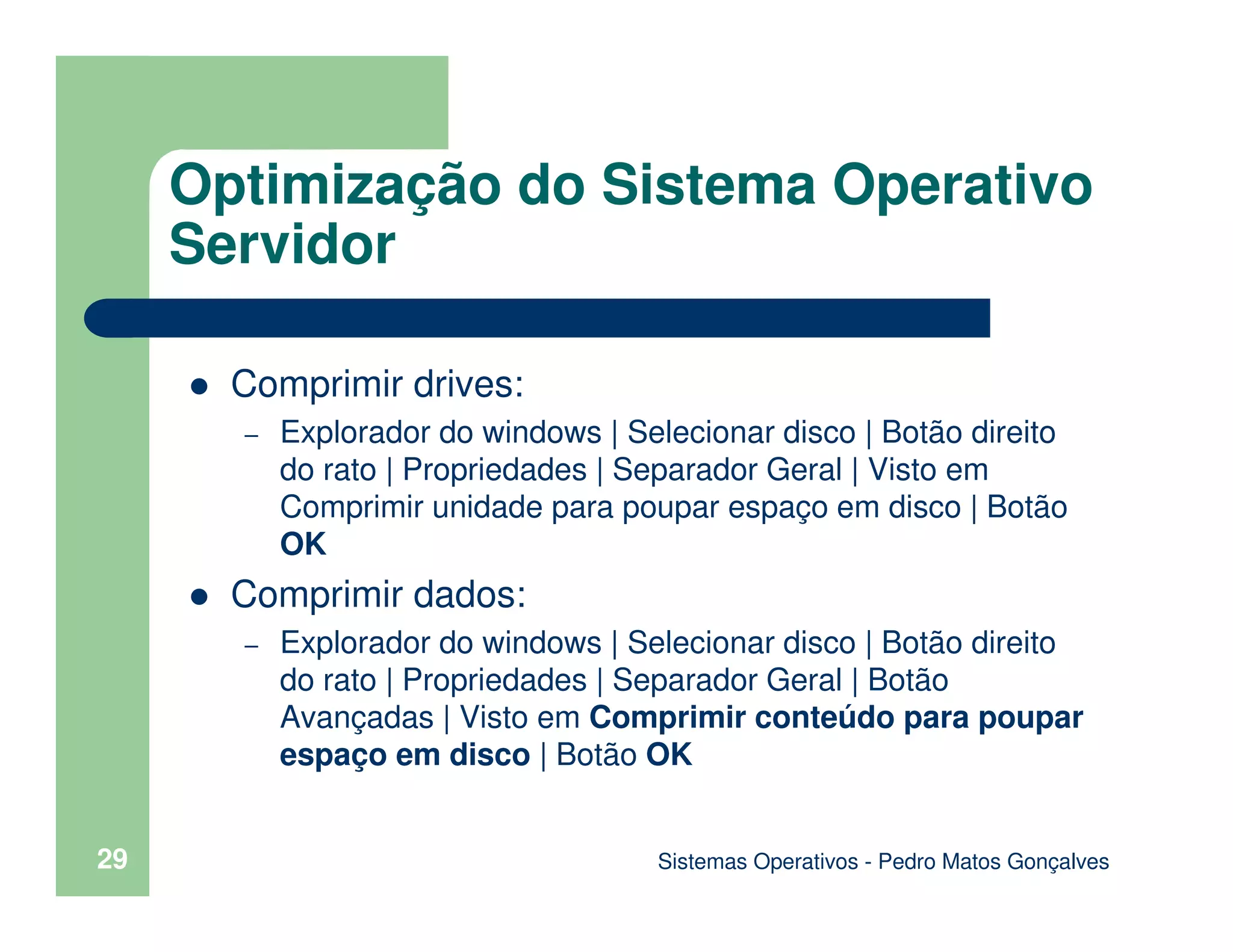 Sistemas Operativos - Pedro Matos Gonçalves
29
Comprimir drives:
– Explorador do windows | Selecionar disco | Botão direito
do rato | Propriedades | Separador Geral | Visto em
Comprimir unidade para poupar espaço em disco | Botão
OK
Comprimir dados:
– Explorador do windows | Selecionar disco | Botão direito
do rato | Propriedades | Separador Geral | Botão
Avançadas | Visto em Comprimir conteúdo para poupar
espaço em disco | Botão OK
Optimização do Sistema Operativo
Servidor
 