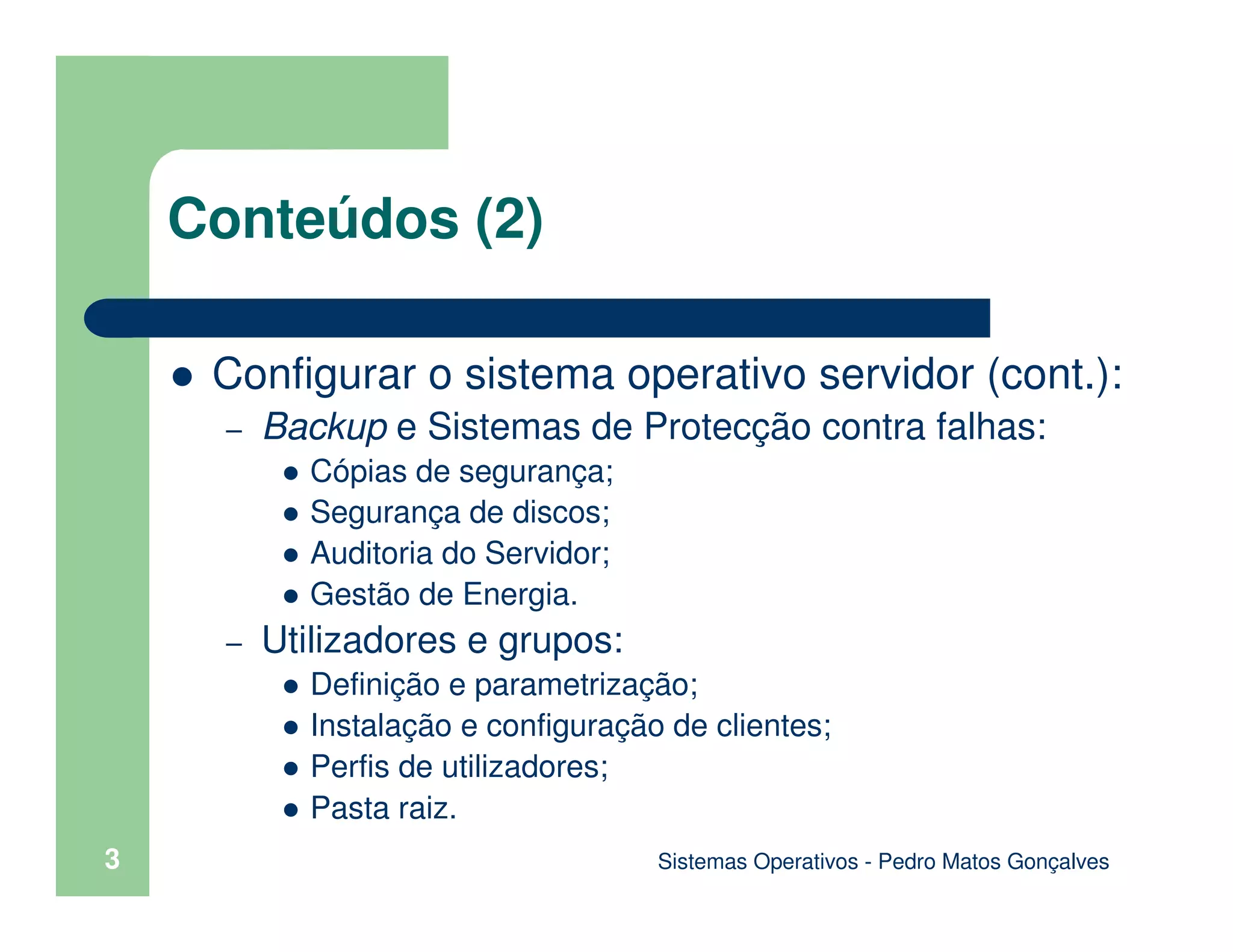 Sistemas Operativos - Pedro Matos Gonçalves
Conteúdos (2)
Configurar o sistema operativo servidor (cont.):
– Backup e Sistemas de Protecção contra falhas:
Cópias de segurança;
Segurança de discos;
Auditoria do Servidor;
Gestão de Energia.
– Utilizadores e grupos:
Definição e parametrização;
Instalação e configuração de clientes;
Perfis de utilizadores;
Pasta raiz.
3
 