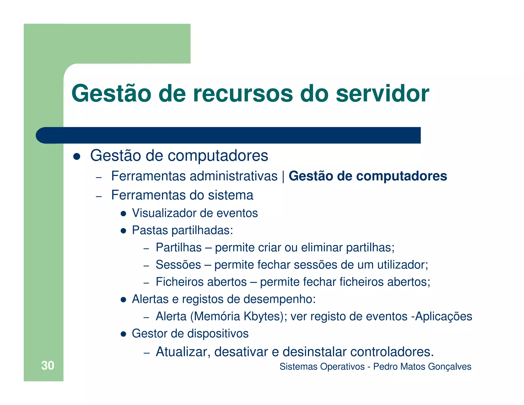 Sistemas Operativos - Pedro Matos Gonçalves
30
Gestão de computadores
– Ferramentas administrativas | Gestão de computadores
– Ferramentas do sistema
Visualizador de eventos
Pastas partilhadas:
– Partilhas – permite criar ou eliminar partilhas;
– Sessões – permite fechar sessões de um utilizador;
– Ficheiros abertos – permite fechar ficheiros abertos;
Alertas e registos de desempenho:
– Alerta (Memória Kbytes); ver registo de eventos -Aplicações
Gestor de dispositivos
– Atualizar, desativar e desinstalar controladores.
Gestão de recursos do servidor
 