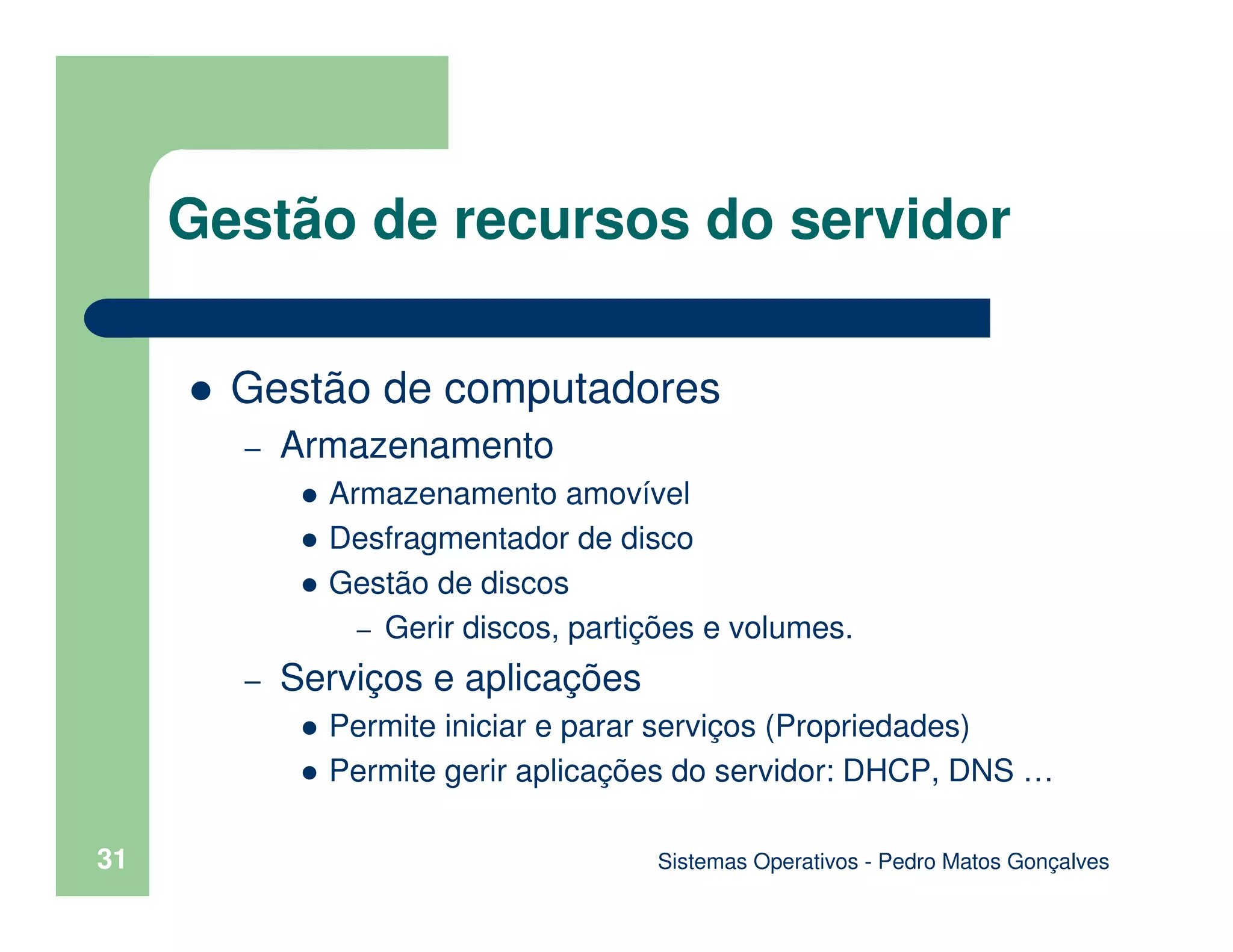Sistemas Operativos - Pedro Matos Gonçalves
31
Gestão de computadores
– Armazenamento
Armazenamento amovível
Desfragmentador de disco
Gestão de discos
– Gerir discos, partições e volumes.
– Serviços e aplicações
Permite iniciar e parar serviços (Propriedades)
Permite gerir aplicações do servidor: DHCP, DNS …
Gestão de recursos do servidor
 