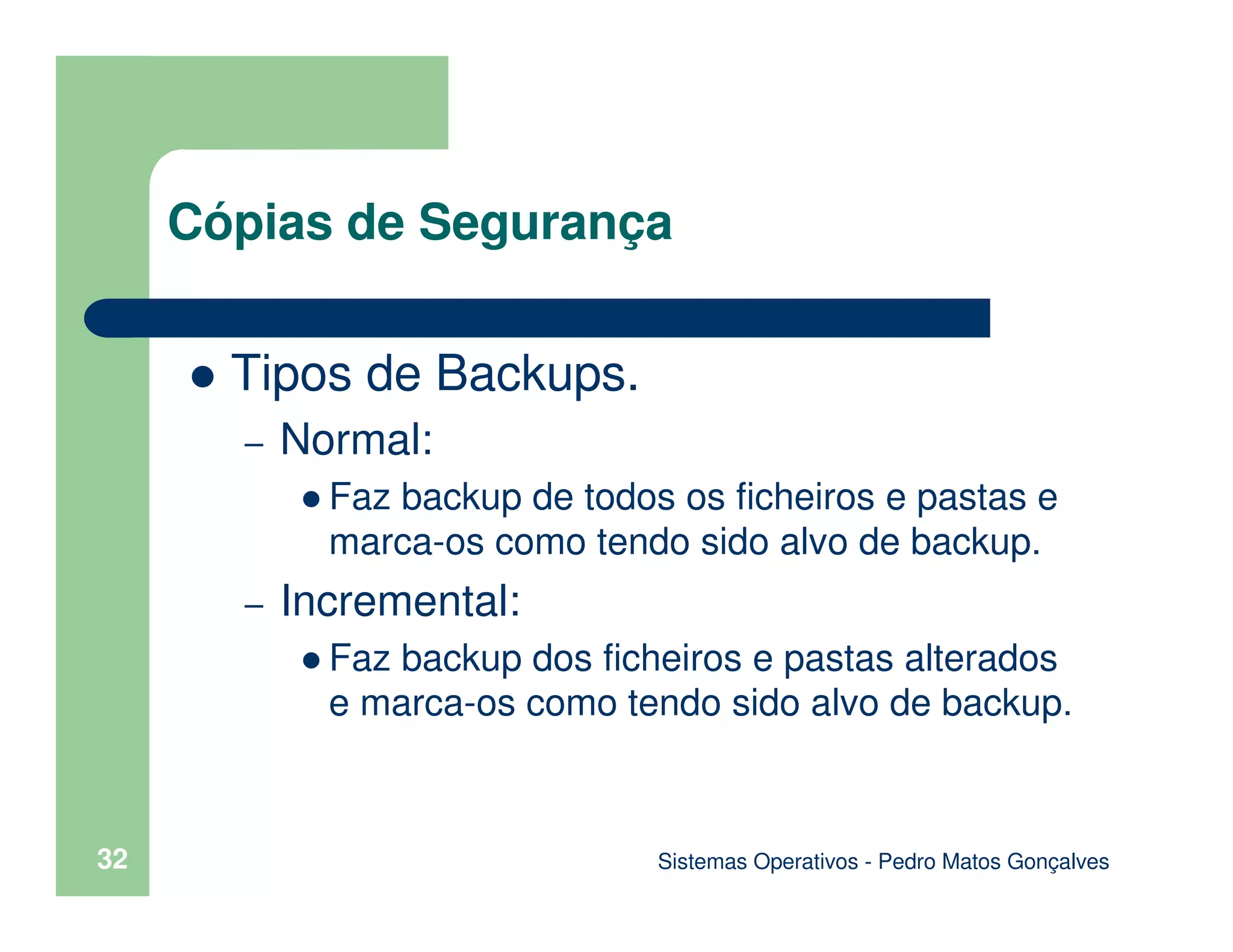 Sistemas Operativos - Pedro Matos Gonçalves
32
Tipos de Backups.
– Normal:
Faz backup de todos os ficheiros e pastas e
marca-os como tendo sido alvo de backup.
– Incremental:
Faz backup dos ficheiros e pastas alterados
e marca-os como tendo sido alvo de backup.
Cópias de Segurança
 