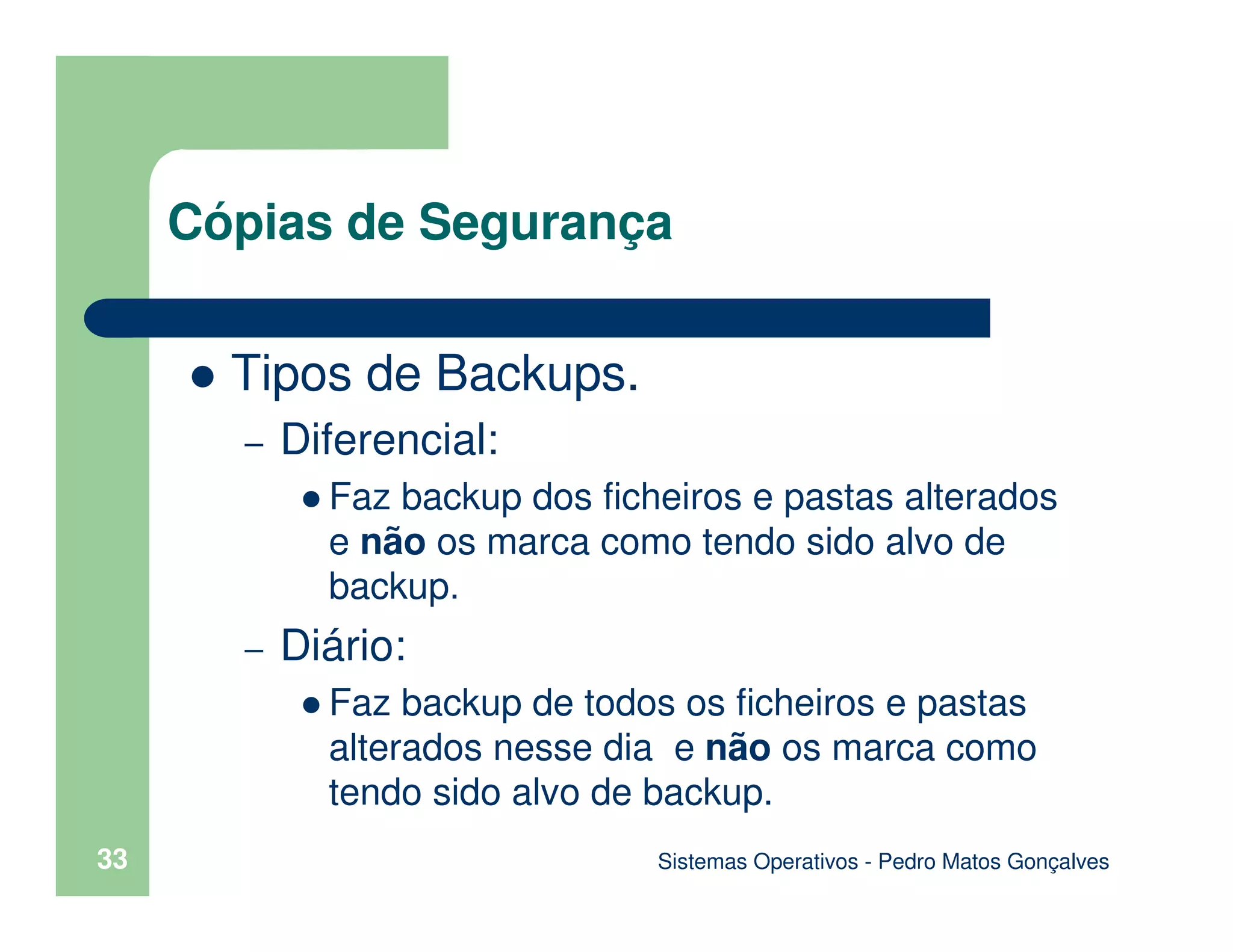 Sistemas Operativos - Pedro Matos Gonçalves
33
Tipos de Backups.
– Diferencial:
Faz backup dos ficheiros e pastas alterados
e não os marca como tendo sido alvo de
backup.
– Diário:
Faz backup de todos os ficheiros e pastas
alterados nesse dia e não os marca como
tendo sido alvo de backup.
Cópias de Segurança
 