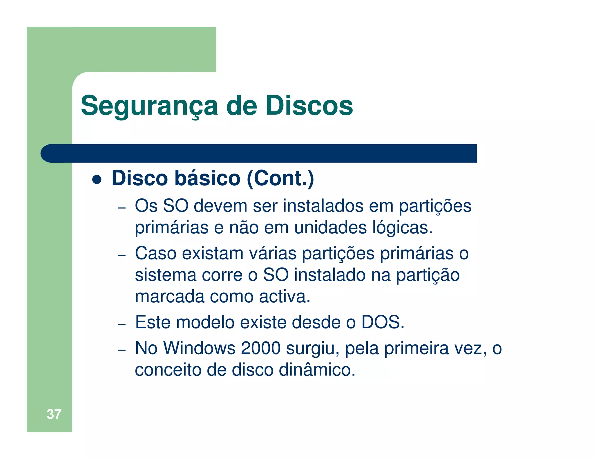 37
Segurança de Discos
Disco básico (Cont.)
– Os SO devem ser instalados em partições
primárias e não em unidades lógicas.
– Caso existam várias partições primárias o
sistema corre o SO instalado na partição
marcada como activa.
– Este modelo existe desde o DOS.
– No Windows 2000 surgiu, pela primeira vez, o
conceito de disco dinâmico.
 