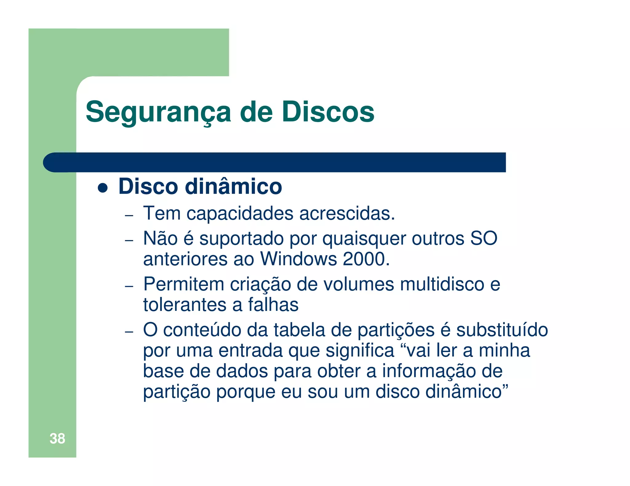 38
Segurança de Discos
Disco dinâmico
– Tem capacidades acrescidas.
– Não é suportado por quaisquer outros SO
anteriores ao Windows 2000.
– Permitem criação de volumes multidisco e
tolerantes a falhas
– O conteúdo da tabela de partições é substituído
por uma entrada que significa “vai ler a minha
base de dados para obter a informação de
partição porque eu sou um disco dinâmico”
 