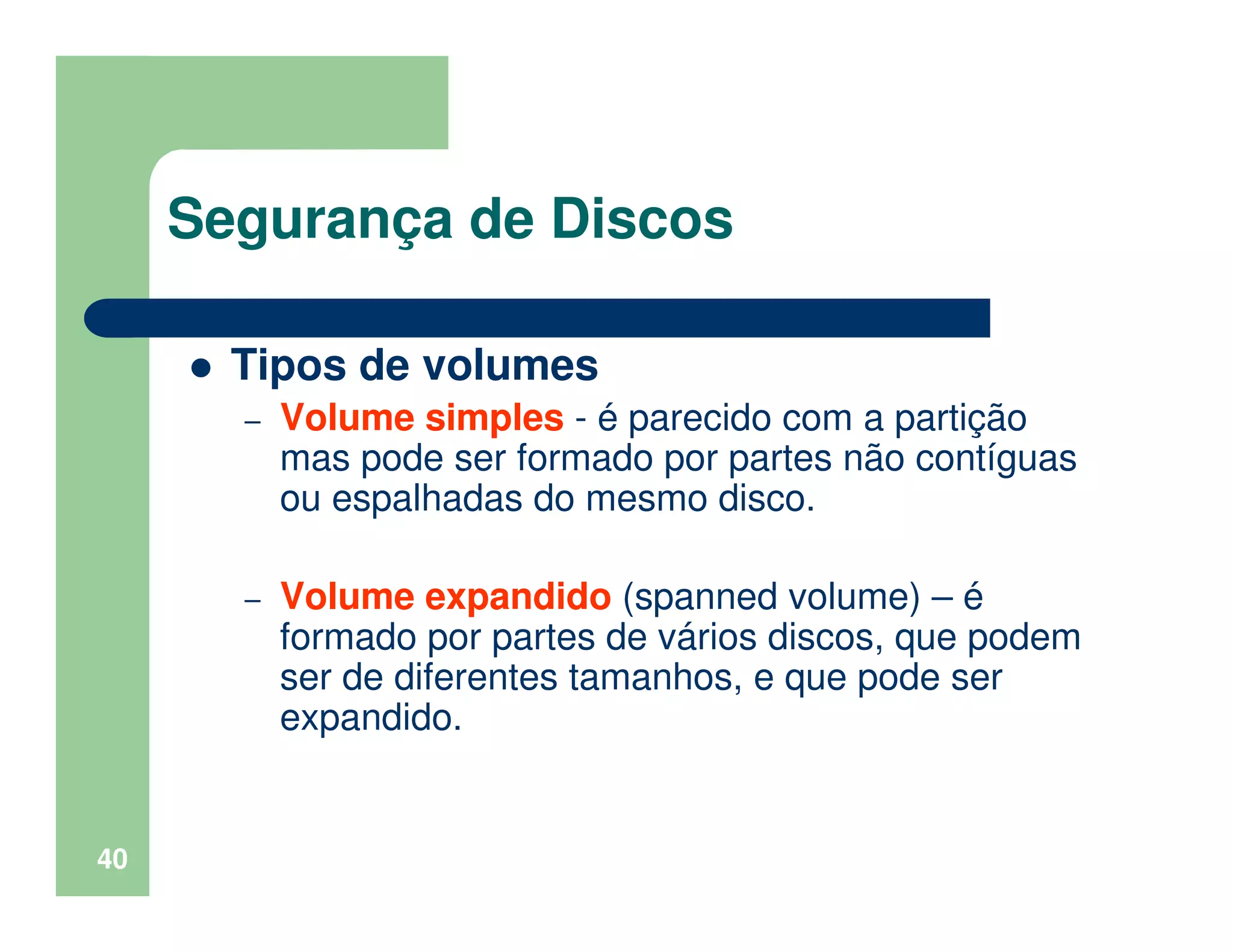 40
Segurança de Discos
Tipos de volumes
– Volume simples - é parecido com a partição
mas pode ser formado por partes não contíguas
ou espalhadas do mesmo disco.
– Volume expandido (spanned volume) – é
formado por partes de vários discos, que podem
ser de diferentes tamanhos, e que pode ser
expandido.
 