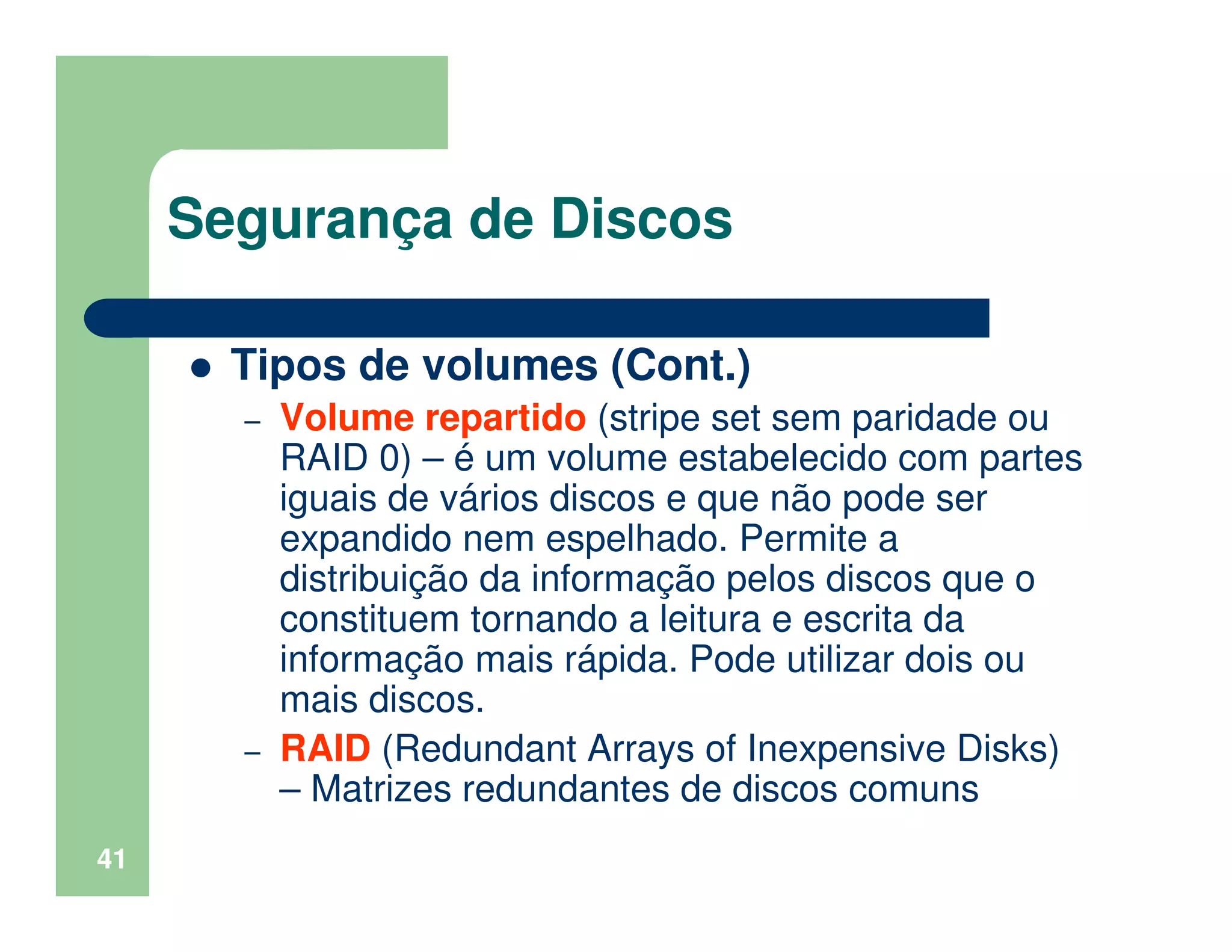 41
Segurança de Discos
Tipos de volumes (Cont.)
– Volume repartido (stripe set sem paridade ou
RAID 0) – é um volume estabelecido com partes
iguais de vários discos e que não pode ser
expandido nem espelhado. Permite a
distribuição da informação pelos discos que o
constituem tornando a leitura e escrita da
informação mais rápida. Pode utilizar dois ou
mais discos.
– RAID (Redundant Arrays of Inexpensive Disks)
– Matrizes redundantes de discos comuns
 