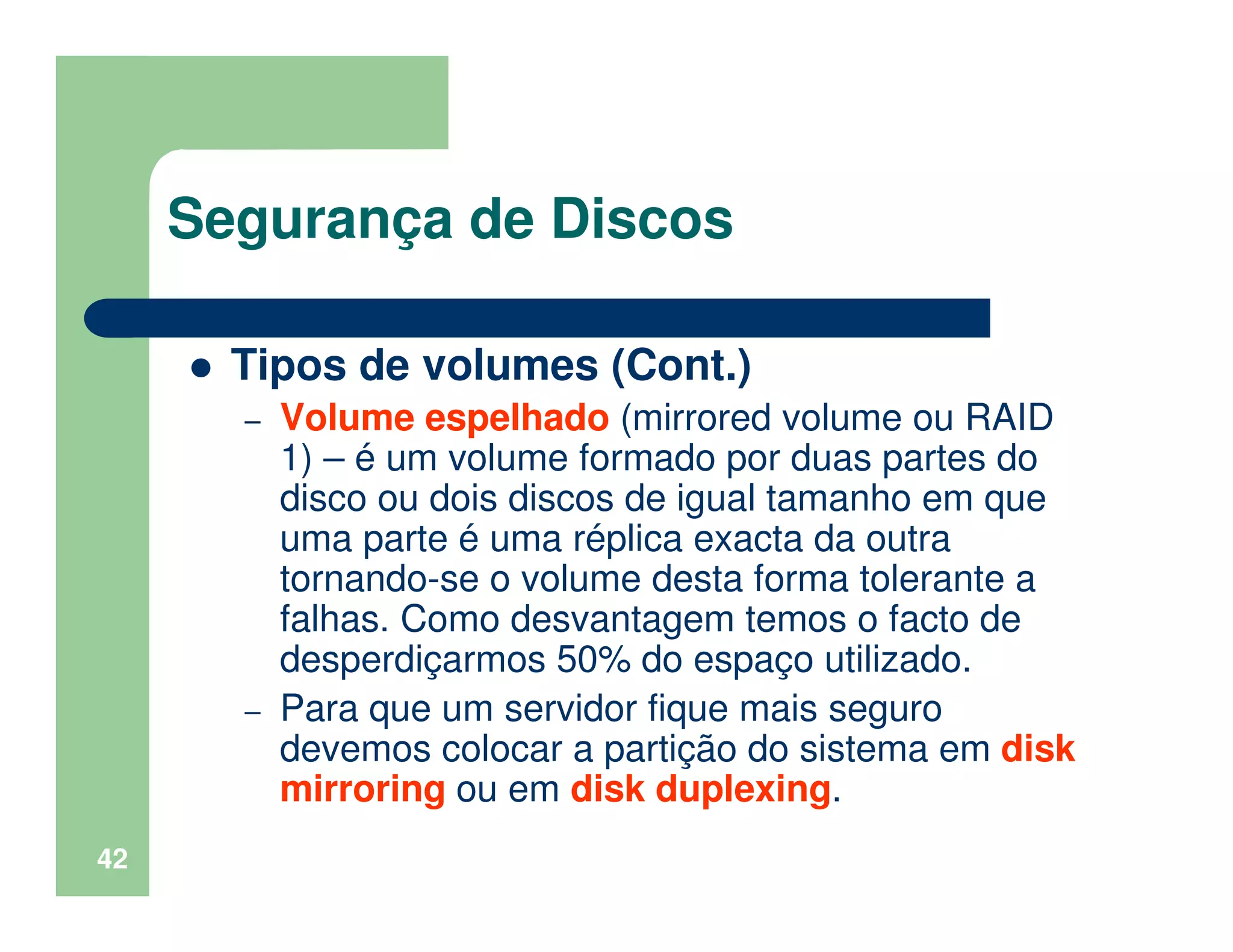 42
Segurança de Discos
Tipos de volumes (Cont.)
– Volume espelhado (mirrored volume ou RAID
1) – é um volume formado por duas partes do
disco ou dois discos de igual tamanho em que
uma parte é uma réplica exacta da outra
tornando-se o volume desta forma tolerante a
falhas. Como desvantagem temos o facto de
desperdiçarmos 50% do espaço utilizado.
– Para que um servidor fique mais seguro
devemos colocar a partição do sistema em disk
mirroring ou em disk duplexing.
 
