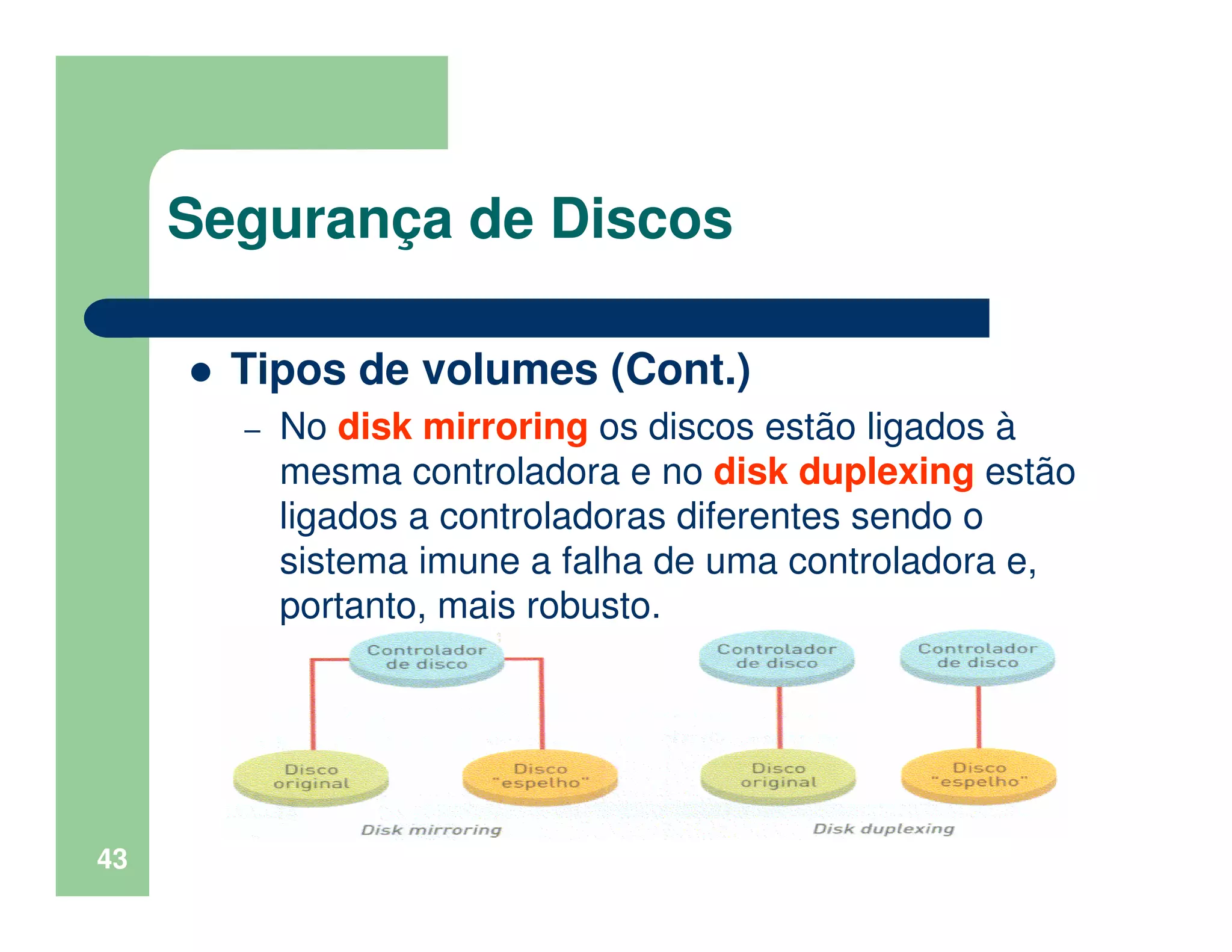 43
Segurança de Discos
Tipos de volumes (Cont.)
– No disk mirroring os discos estão ligados à
mesma controladora e no disk duplexing estão
ligados a controladoras diferentes sendo o
sistema imune a falha de uma controladora e,
portanto, mais robusto.
 