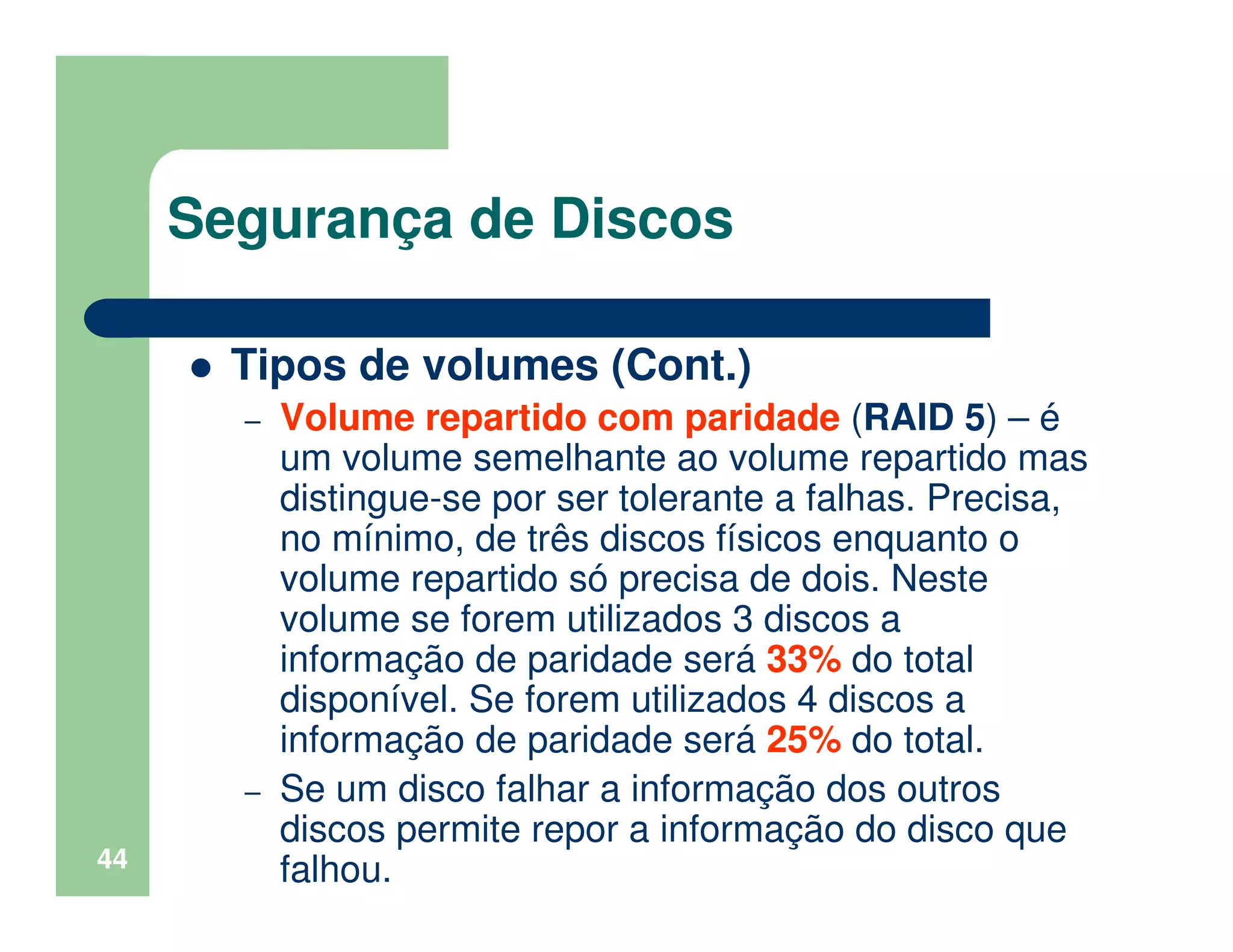 44
Segurança de Discos
Tipos de volumes (Cont.)
– Volume repartido com paridade (RAID 5) – é
um volume semelhante ao volume repartido mas
distingue-se por ser tolerante a falhas. Precisa,
no mínimo, de três discos físicos enquanto o
volume repartido só precisa de dois. Neste
volume se forem utilizados 3 discos a
informação de paridade será 33% do total
disponível. Se forem utilizados 4 discos a
informação de paridade será 25% do total.
– Se um disco falhar a informação dos outros
discos permite repor a informação do disco que
falhou.
 