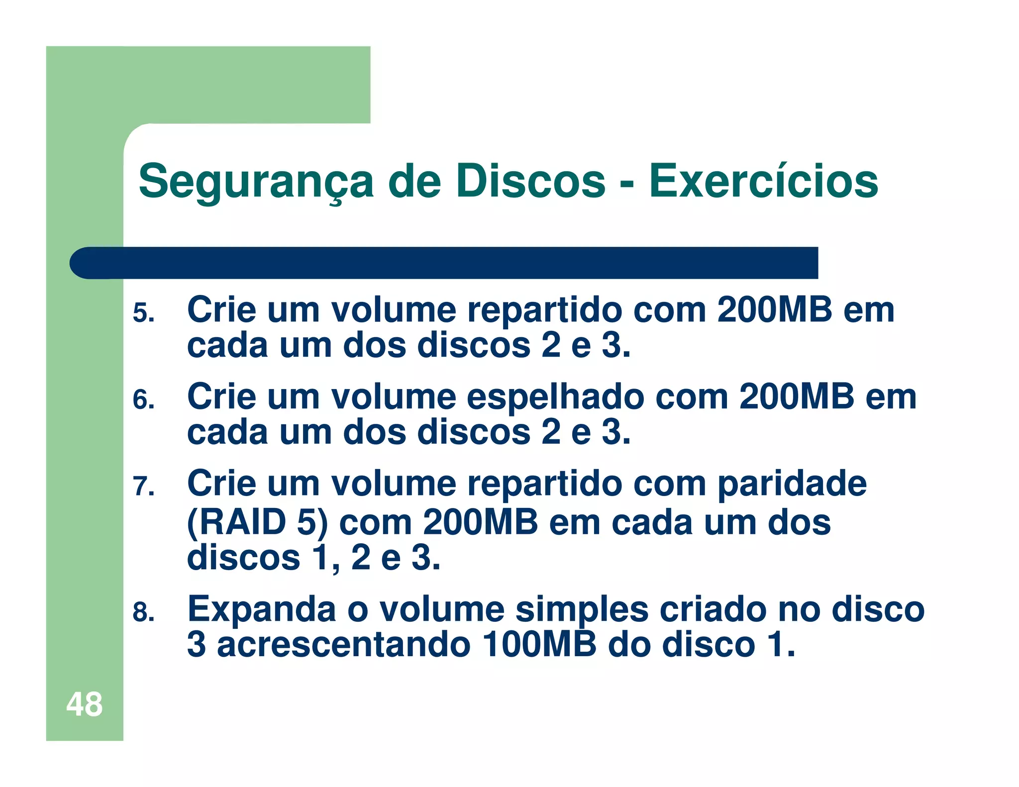 48
Segurança de Discos - Exercícios
5. Crie um volume repartido com 200MB em
cada um dos discos 2 e 3.
6. Crie um volume espelhado com 200MB em
cada um dos discos 2 e 3.
7. Crie um volume repartido com paridade
(RAID 5) com 200MB em cada um dos
discos 1, 2 e 3.
8. Expanda o volume simples criado no disco
3 acrescentando 100MB do disco 1.
 