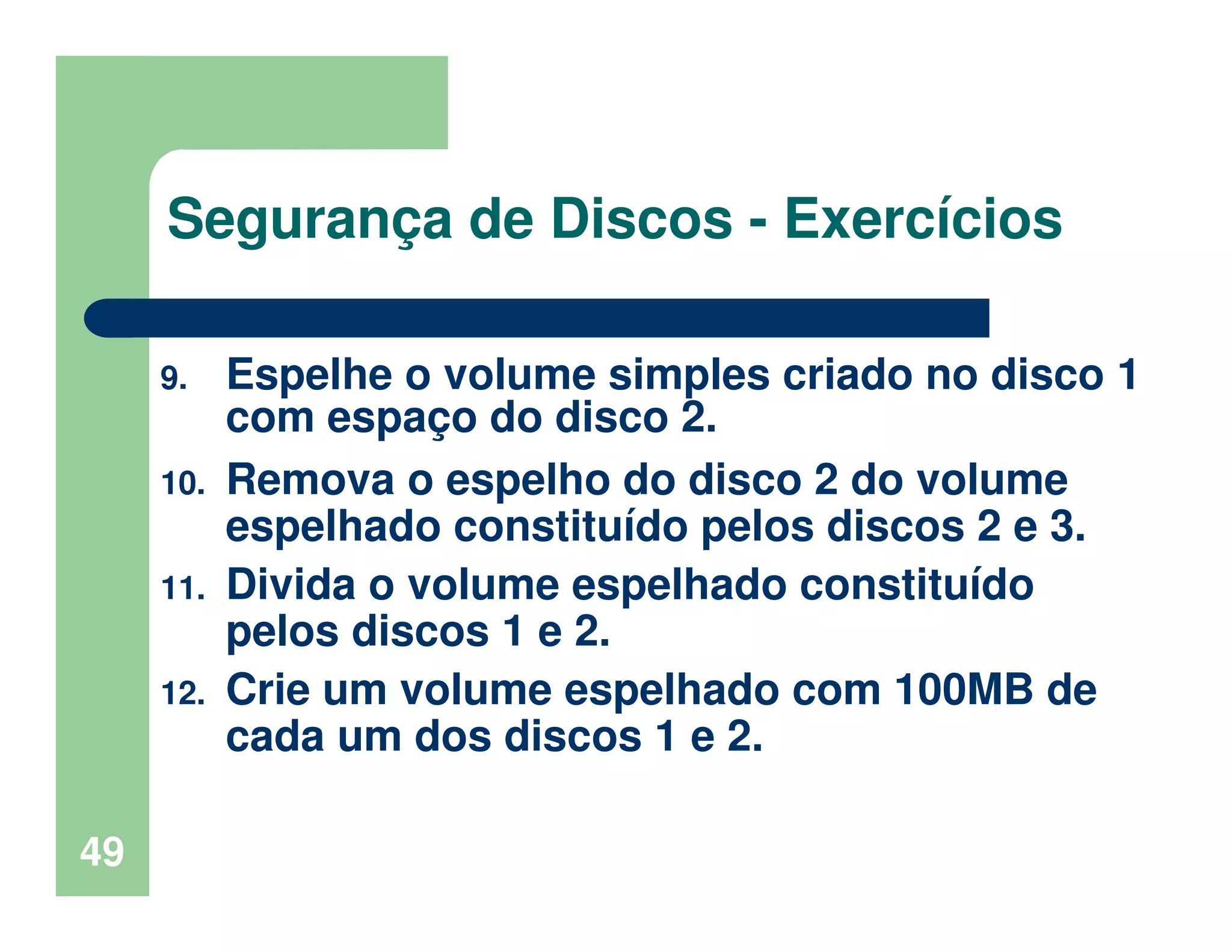 49
Segurança de Discos - Exercícios
9. Espelhe o volume simples criado no disco 1
com espaço do disco 2.
10. Remova o espelho do disco 2 do volume
espelhado constituído pelos discos 2 e 3.
11. Divida o volume espelhado constituído
pelos discos 1 e 2.
12. Crie um volume espelhado com 100MB de
cada um dos discos 1 e 2.
 