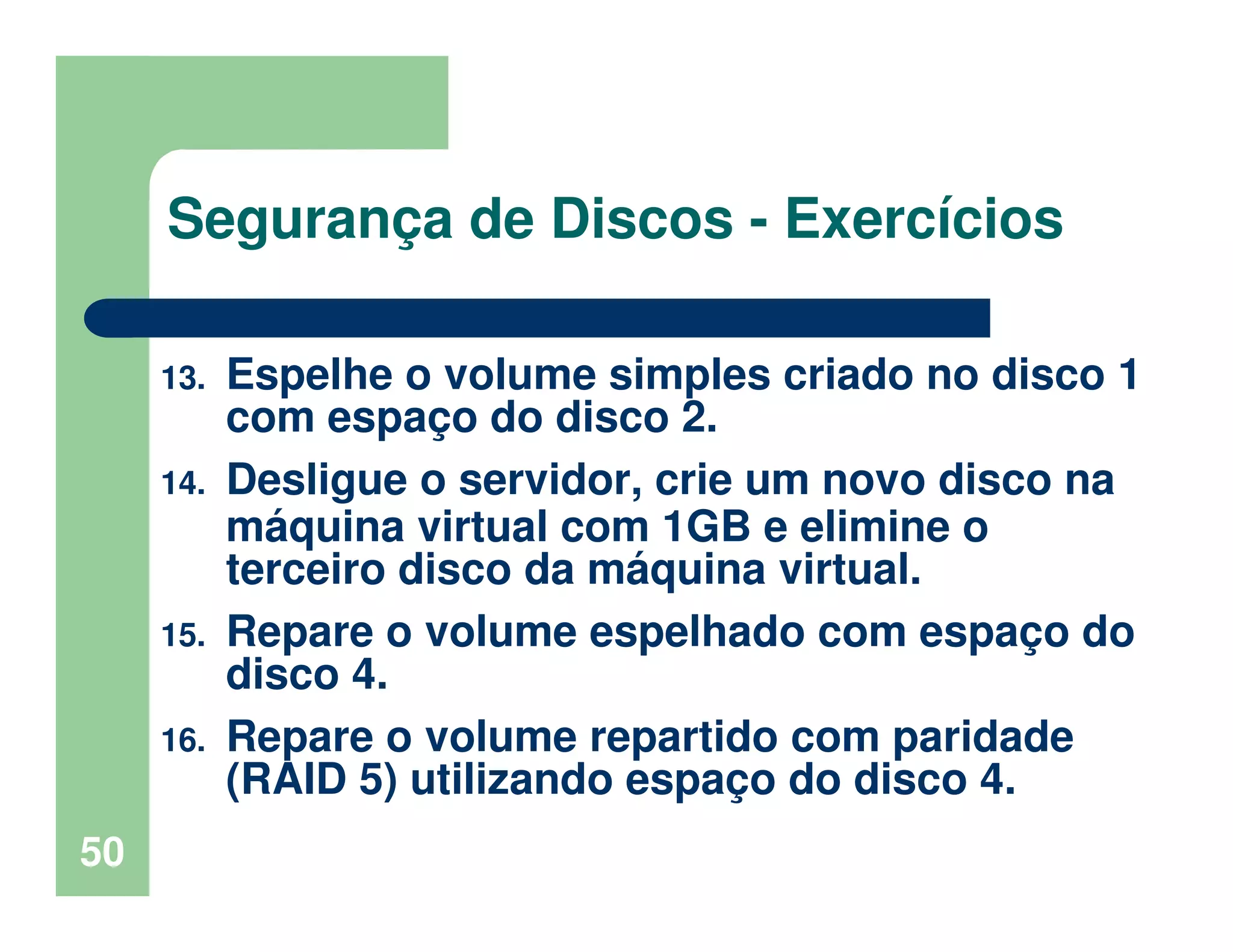 50
Segurança de Discos - Exercícios
13. Espelhe o volume simples criado no disco 1
com espaço do disco 2.
14. Desligue o servidor, crie um novo disco na
máquina virtual com 1GB e elimine o
terceiro disco da máquina virtual.
15. Repare o volume espelhado com espaço do
disco 4.
16. Repare o volume repartido com paridade
(RAID 5) utilizando espaço do disco 4.
 