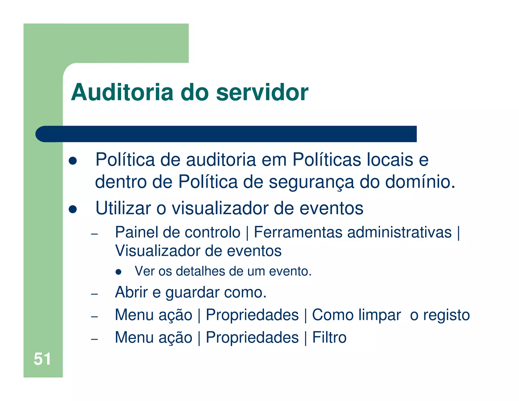 51
Auditoria do servidor
Política de auditoria em Políticas locais e
dentro de Política de segurança do domínio.
Utilizar o visualizador de eventos
– Painel de controlo | Ferramentas administrativas |
Visualizador de eventos
Ver os detalhes de um evento.
– Abrir e guardar como.
– Menu ação | Propriedades | Como limpar o registo
– Menu ação | Propriedades | Filtro
 