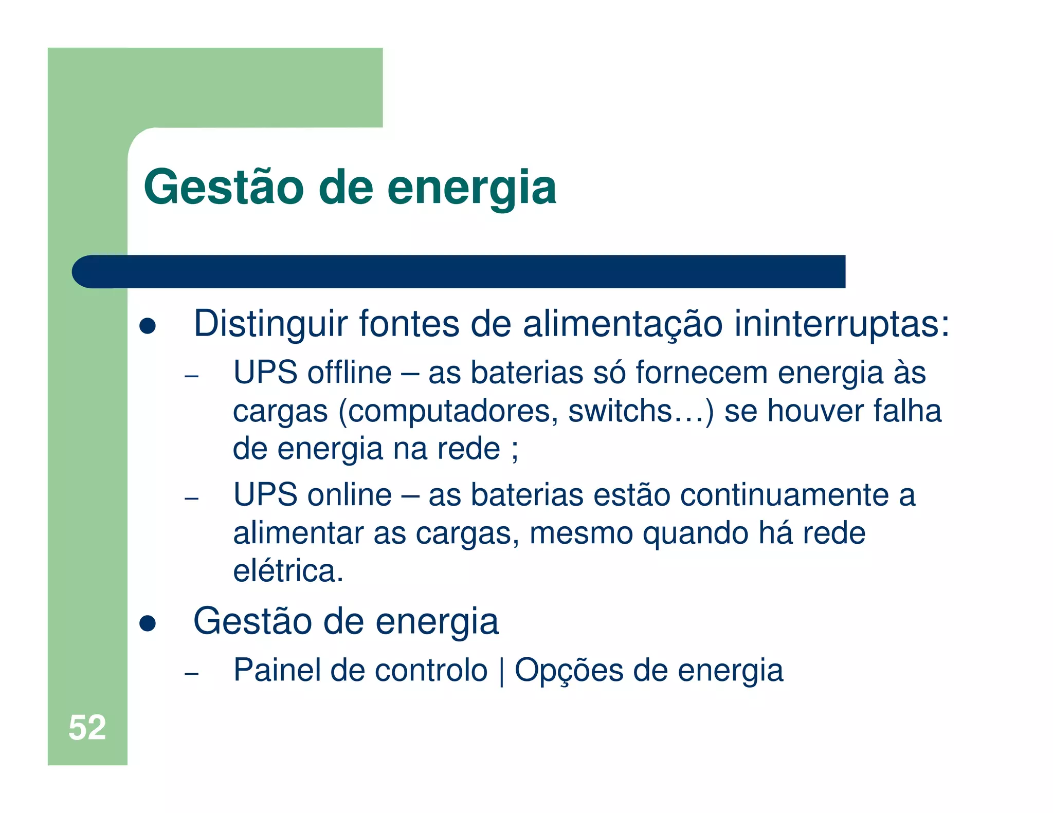 52
Gestão de energia
Distinguir fontes de alimentação ininterruptas:
– UPS offline – as baterias só fornecem energia às
cargas (computadores, switchs…) se houver falha
de energia na rede ;
– UPS online – as baterias estão continuamente a
alimentar as cargas, mesmo quando há rede
elétrica.
Gestão de energia
– Painel de controlo | Opções de energia
 