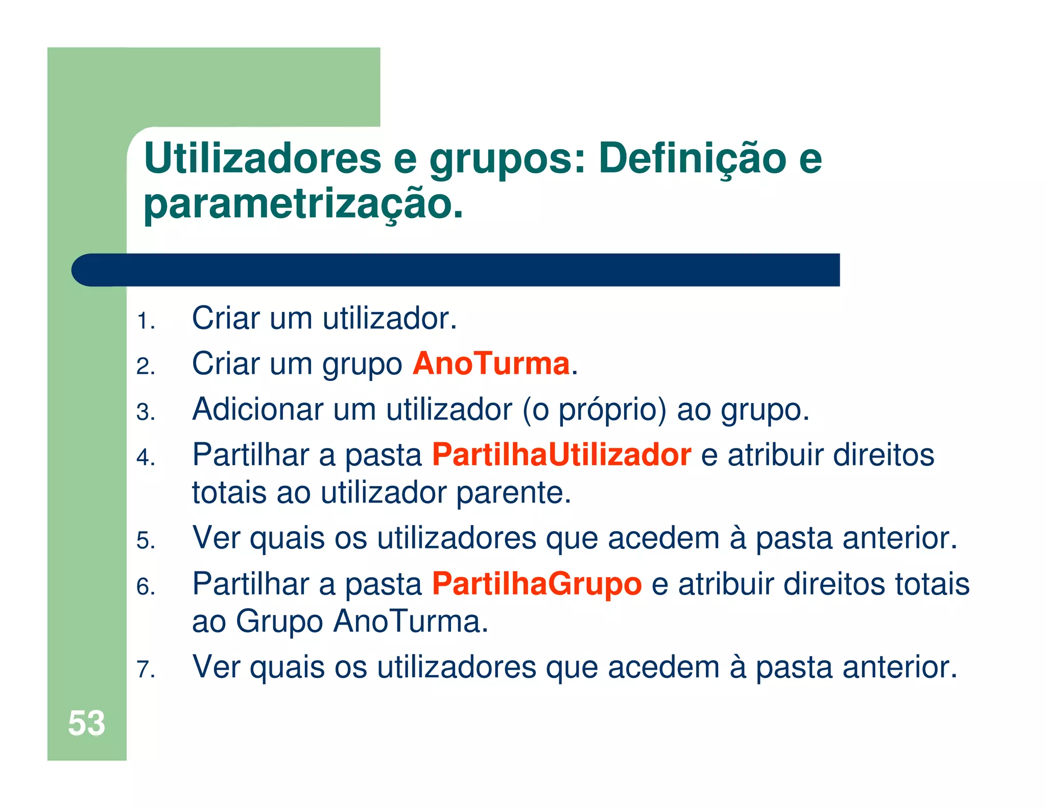 53
Utilizadores e grupos: Definição e
parametrização.
1. Criar um utilizador.
2. Criar um grupo AnoTurma.
3. Adicionar um utilizador (o próprio) ao grupo.
4. Partilhar a pasta PartilhaUtilizador e atribuir direitos
totais ao utilizador parente.
5. Ver quais os utilizadores que acedem à pasta anterior.
6. Partilhar a pasta PartilhaGrupo e atribuir direitos totais
ao Grupo AnoTurma.
7. Ver quais os utilizadores que acedem à pasta anterior.
 