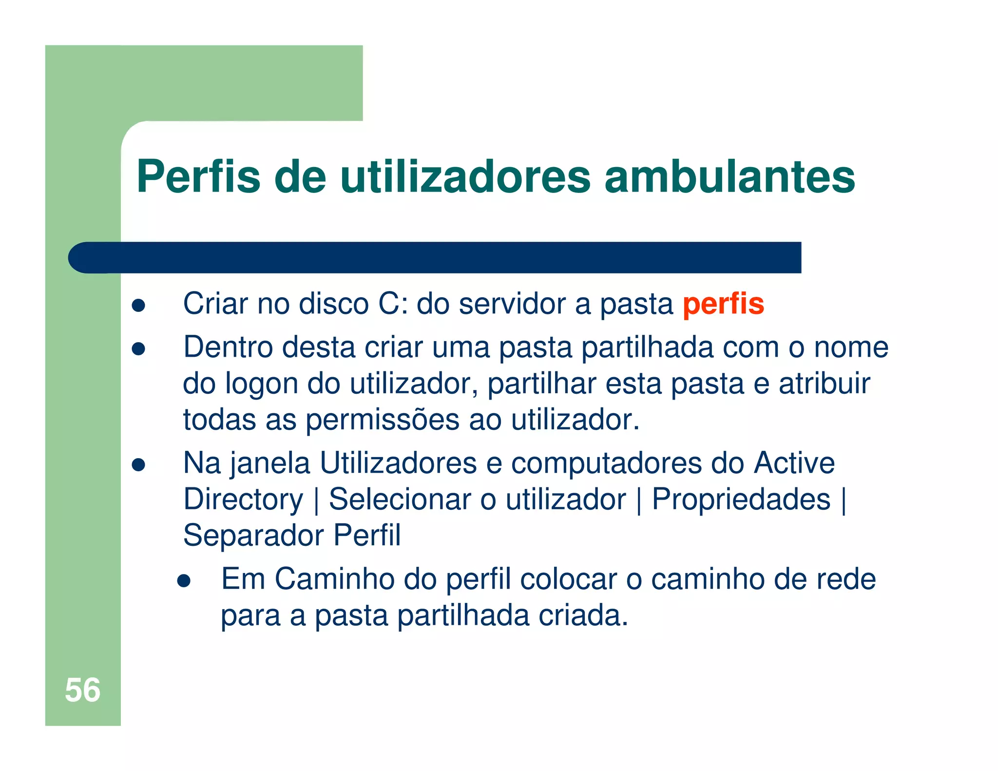 56
Perfis de utilizadores ambulantes
Criar no disco C: do servidor a pasta perfis
Dentro desta criar uma pasta partilhada com o nome
do logon do utilizador, partilhar esta pasta e atribuir
todas as permissões ao utilizador.
Na janela Utilizadores e computadores do Active
Directory | Selecionar o utilizador | Propriedades |
Separador Perfil
Em Caminho do perfil colocar o caminho de rede
para a pasta partilhada criada.
 