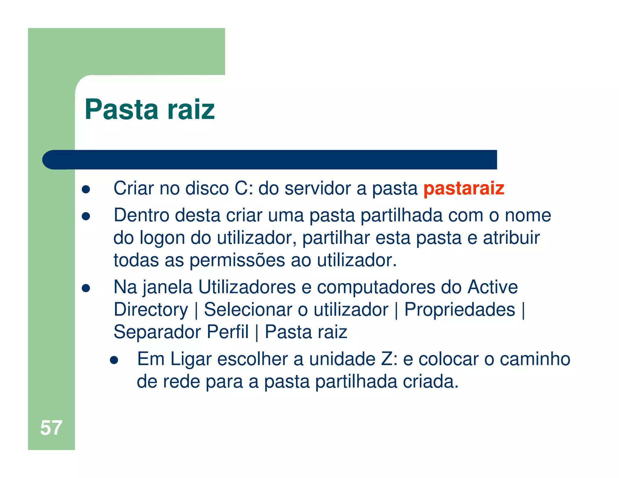 57
Pasta raiz
Criar no disco C: do servidor a pasta pastaraiz
Dentro desta criar uma pasta partilhada com o nome
do logon do utilizador, partilhar esta pasta e atribuir
todas as permissões ao utilizador.
Na janela Utilizadores e computadores do Active
Directory | Selecionar o utilizador | Propriedades |
Separador Perfil | Pasta raiz
Em Ligar escolher a unidade Z: e colocar o caminho
de rede para a pasta partilhada criada.
 
