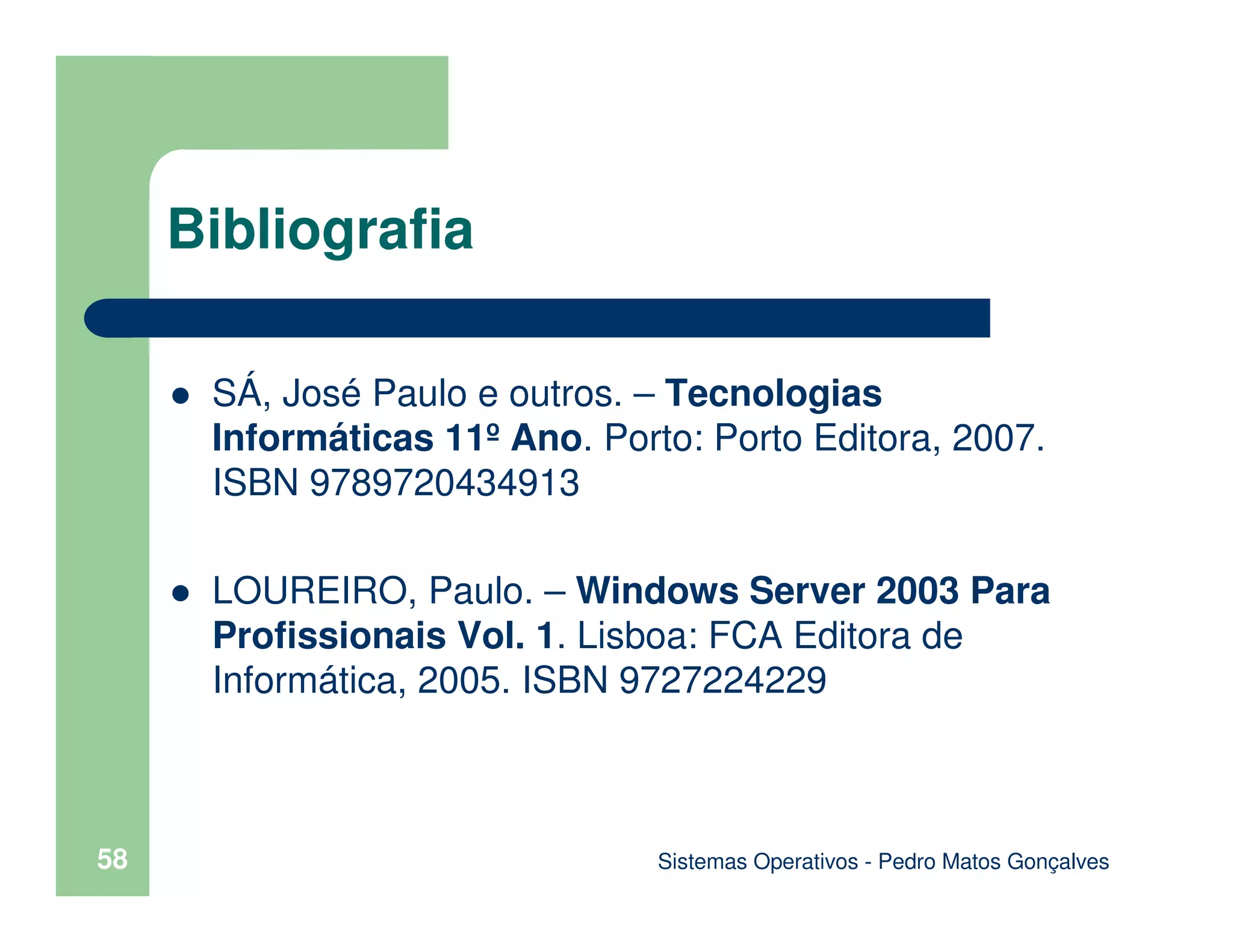 Sistemas Operativos - Pedro Matos Gonçalves
58
Bibliografia
SÁ, José Paulo e outros. – Tecnologias
Informáticas 11º Ano. Porto: Porto Editora, 2007.
ISBN 9789720434913
LOUREIRO, Paulo. – Windows Server 2003 Para
Profissionais Vol. 1. Lisboa: FCA Editora de
Informática, 2005. ISBN 9727224229
 