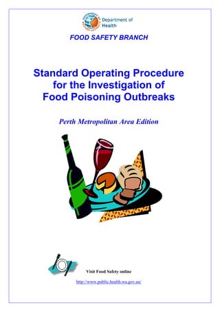 FOOD SAFETY BRANCH




Standard Operating Procedure
    for the Investigation of
  Food Poisoning Outbreaks

    Perth Metropolitan Area Edition




              Visit Food Safety online

         http://www.public.health.wa.gov.au/
 