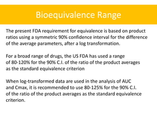 Bioequivalence Range
The present FDA requirement for equivalence is based on product
ratios using a symmetric 90% confidence interval for the difference
of the average parameters, after a log transformation.
For a broad range of drugs, the US FDA has used a range
of 80-120% for the 90% C.I. of the ratio of the product averages
as the standard equivalence criterion
When log-transformed data are used in the analysis of AUC
and Cmax, it is recommended to use 80-125% for the 90% C.I.
of the ratio of the product averages as the standard equivalence
criterion.
 