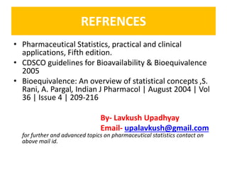 REFRENCES
• Pharmaceutical Statistics, practical and clinical
applications, Fifth edition.
• CDSCO guidelines for Bioavailability & Bioequivalence
2005
• Bioequivalence: An overview of statistical concepts ,S.
Rani, A. Pargal, Indian J Pharmacol | August 2004 | Vol
36 | Issue 4 | 209-216
By- Lavkush Upadhyay
Email- upalavkush@gmail.com
for further and advanced topics on pharmaceutical statistics contact on
above mail id.
 