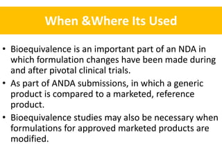 When &Where Its Used
• Bioequivalence is an important part of an NDA in
which formulation changes have been made during
and after pivotal clinical trials.
• As part of ANDA submissions, in which a generic
product is compared to a marketed, reference
product.
• Bioequivalence studies may also be necessary when
formulations for approved marketed products are
modified.
 