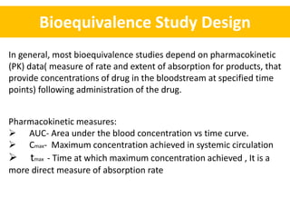 Bioequivalence Study Design
In general, most bioequivalence studies depend on pharmacokinetic
(PK) data( measure of rate and extent of absorption for products, that
provide concentrations of drug in the bloodstream at specified time
points) following administration of the drug.
Pharmacokinetic measures:
 AUC- Area under the blood concentration vs time curve.
 Cmax- Maximum concentration achieved in systemic circulation
 tmax - Time at which maximum concentration achieved , It is a
more direct measure of absorption rate
 