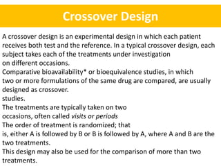 Crossover Design
A crossover design is an experimental design in which each patient
receives both test and the reference. In a typical crossover design, each
subject takes each of the treatments under investigation
on different occasions.
Comparative bioavailability* or bioequivalence studies, in which
two or more formulations of the same drug are compared, are usually
designed as crossover.
studies.
The treatments are typically taken on two
occasions, often called visits or periods
The order of treatment is randomized; that
is, either A is followed by B or B is followed by A, where A and B are the
two treatments.
This design may also be used for the comparison of more than two
treatments.
 