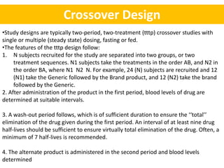 Crossover Design
•Study designs are typically two-period, two-treatment (tttp) crossover studies with
single or multiple (steady state) dosing, fasting or fed.
•The features of the tttp design follow:
1. N subjects recruited for the study are separated into two groups, or two
treatment sequences. N1 subjects take the treatments in the order AB, and N2 in
the order BA, where N1 N2 N. For example, 24 (N) subjects are recruited and 12
(N1) take the Generic followed by the Brand product, and 12 (N2) take the brand
followed by the Generic.
2. After administration of the product in the first period, blood levels of drug are
determined at suitable intervals.
3. A wash-out period follows, which is of sufficient duration to ensure the ‘‘total’’
elimination of the drug given during the first period. An interval of at least nine drug
half-lives should be sufficient to ensure virtually total elimination of the drug. Often, a
minimum of 7 half-lives is recommended.
4. The alternate product is administered in the second period and blood levels
determined
 