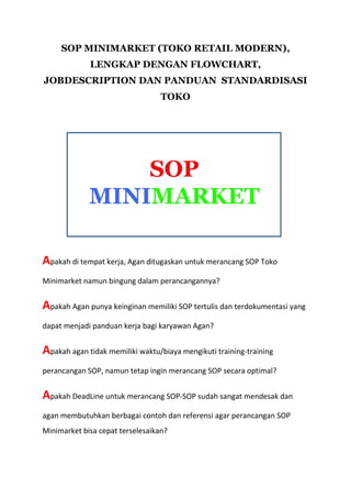 SOP MINIMARKET (TOKO RETAIL MODERN),
LENGKAP DENGAN FLOWCHART,
JOBDESCRIPTION DAN PANDUAN STANDARDISASI
TOKO
Apakah di tempat kerja, Agan ditugaskan untuk merancang SOP Toko
Minimarket namun bingung dalam perancangannya?
Apakah Agan punya keinginan memiliki SOP tertulis dan terdokumentasi yang
dapat menjadi panduan kerja bagi karyawan Agan?
Apakah agan tidak memiliki waktu/biaya mengikuti training-training
perancangan SOP, namun tetap ingin merancang SOP secara optimal?
Apakah DeadLine untuk merancang SOP-SOP sudah sangat mendesak dan
agan membutuhkan berbagai contoh dan referensi agar perancangan SOP
Minimarket bisa cepat terselesaikan?
 